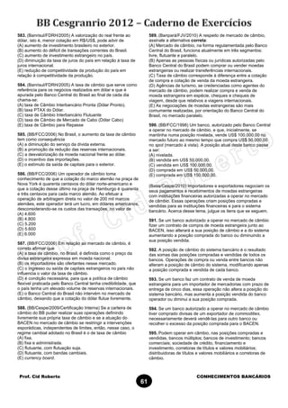 Prof. Cid Roberto CONHECIMENTOS BANCÁRIOS
61
583. (Banrisul/FDRH/2005) A valorização do real frente ao
dólar, isto é, menor cotação em R$/US$, pode advir de
(A) aumento de investimento brasileiro no exterior.
(B) aumento do déficit de transações correntes do Brasil.
(C) aumento de investimento estrangeiro no país.
(D) diminuição da taxa de juros do país em relação à taxa de
juros internacional.
(E) redução de competitividade da produção do país em
relação à competitividade da produção.
584. (Banrisul/FDRH/2005) A taxa de câmbio que serve como
referência para os negócios realizados em dólar e que é
apurada pelo Banco Central do Brasil ao final de cada dia
chama-se:
(A) taxa de Câmbio Interbancário Pronta (Dólar Pronto).
(B) taxa PTAX do Dólar.
(C) taxa de Câmbio Interbancário Flutuante
(D) taxa de Câmbio de Mercado de Cabo (Dólar Cabo)
(E) taxa de Câmbio para Repasse
585. (BB/FCC/2006) No Brasil, o aumento da taxa de câmbio
tem como consequência
(A) a diminuição do serviço da dívida externa.
(B) a promoção da redução das reservas internacionais.
(C) a desvalorização da moeda nacional frente ao dólar.
(D) o incentivo das importações.
(E) o estímulo da saída de capitais para o exterior.
586. (BB/FCC/2006) Um operador de câmbio toma
conhecimento de que a cotação do marco alemão na praça de
Nova York é quarenta centavos do dólar norte-americano e
que a cotação desse último na praça de Hamburgo é quarenta
e três centavos para cada marco alemão. Ao efetuar a
operação de arbitragem direta no valor de 200 mil marcos
alemães, este operador terá um lucro, em dólares americanos,
desconsiderando-se os custos das transações, no valor de
(A) 4.600
(B) 4.800
(C) 5.200
(D) 5.600
(E) 6.000
587. (BB/FCC/2006) Em relação ao mercado de câmbio, é
correto afirmar que
(A) a taxa de câmbio, no Brasil, é definida como o preço da
divisa estrangeira expressa em moeda nacional.
(B) os importadores são ofertantes nesse mercado.
(C) o ingresso ou saída de capitais estrangeiros no país não
influencia o valor da taxa de câmbio.
(D) é condição necessária, para que a política de câmbio
flexível praticada pelo Banco Central tenha credibilidade, que
o país tenha um elevado volume de reservas internacionais.
(E) o Banco Central do Brasil não intervém no mercado de
câmbio, deixando que a cotação do dólar flutue livremente.
588. (BB/Cespe/2009/Certificação Interna) Se a carteira de
câmbio do BB puder realizar suas operações definindo
livremente sua própria taxa de câmbio e se a atuação do
BACEN no mercado de câmbio se restringir a intervenções
esporádicas, independentes de limites, então, nesse caso, o
regime cambial adotado no Brasil é o de taxa de câmbio
(A) fixa.
(B) fixa e administrada.
(C) flutuante, com flutuação suja.
(D) flutuante, com bandas cambiais.
(E) currency board.
589. (Banpará/FJV/2010) A respeito de mercado de câmbio,
assinale a alternativa correta:
(A) Mercado de câmbio, na forma regulamentada pelo Banco
Central do Brasil, funciona atualmente em três segmentos:
livre, flutuante e paralelo.
(B) Apenas as pessoas físicas ou jurídicas autorizadas pelo
Banco Central do Brasil podem comprar ou vender moedas
estrangeiras ou realizar transferências internacionais.
(C) Taxa de câmbio corresponde à diferença entre a cotação
de compra e cotação de venda da moeda estrangeira.
(D) Agências de turismo, se credenciadas como agentes do
mercado de câmbio, podem realizar compra e venda de
moeda estrangeira em espécie, cheques e cheques de
viagem, desde que relativos a viagens internacionais.
(E) As negociações de moedas estrangeiras são mais
comumente realizadas, por orientação do Banco Central do
Brasil, no mercado paralelo.
590. (BB/FCC/1998) Um banco, autorizado pelo Banco Central
a operar no mercado de câmbio, e que, inicialmente, se
mantinha numa posição nivelada, vende US$ 100.000,00 no
mercado futuro ao mesmo tempo que compra US$ 50.000,00
no spot (mercado à vista). A posição atual deste banco passa
a ser:
(A) nivelada.
(B) vendida em US$ 50.000,00.
(C) vendida em US$ 100.000,00.
(D) comprada em US$ 50.000,00.
(E) comprada em US$ 150.000,00.
(Basa/Cespe/2010) Importadores e exportadores negociam os
seus pagamentos e recebimentos de moedas estrangeiras
com instituições financeiras autorizadas a operar no mercado
de câmbio. Essas operações criam posições compradas e
vendidas para as instituições financeiras e para o sistema
bancário. Acerca desse tema, julgue os itens que se seguem.
591. Se um banco autorizado a operar no mercado de câmbio
fizer um contrato de compra de moeda estrangeira junto ao
BACEN, isso alterará a sua posição de câmbio e a do sistema
aumentando a posição comprada do banco ou diminuindo a
sua posição vendida.
592. A posição de câmbio do sistema bancário é o resultado
das somas das posições compradas e vendidas de todos os
bancos. Operações de compra ou venda entre bancos não
alteram a posição de câmbio do sistema, modificando apenas
a posição comprada e vendida de cada banco.
593. Se um banco faz um contrato de venda de moeda
estrangeira para um importador de mercadorias com prazo de
entrega de cinco dias, essa operação não altera a posição do
sistema bancário, mas aumenta a posição vendida do banco
operador ou diminui a sua posição comprada.
594. Se um banco autorizado a operar no mercado de câmbio
tiver comprado divisas de um exportador de commodities,
necessariamente deverá vendê-las para outro banco ou
recolher o excesso da posição comprada para o BACEN.
595. Podem operar em câmbio, nas posições compradas e
vendidas, bancos múltiplos; bancos de investimento; bancos
comerciais; sociedade de crédito, financiamento e
investimento, corretoras de títulos e valores mobiliários;
distribuidoras de títulos e valores mobiliários e corretoras de
câmbio.
 