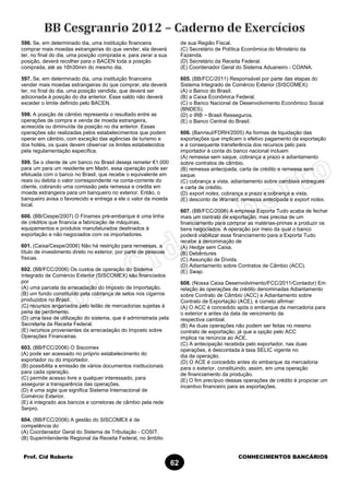Prof. Cid Roberto CONHECIMENTOS BANCÁRIOS
62
596. Se, em determinado dia, uma instituição financeira
comprar mais moedas estrangeiras do que vender, ela deverá
ter, no final do dia, uma posição comprada e, para zerar a sua
posição, deverá recolher para o BACEN toda a posição
comprada, até as 16h30min do mesmo dia.
597. Se, em determinado dia, uma instituição financeira
vender mais moedas estrangeiras do que comprar, ela deverá
ter, no final do dia, uma posição vendida, que deverá ser
adicionada à posição do dia anterior. Esse saldo não deverá
exceder o limite definido pelo BACEN.
598. A posição de câmbio representa o resultado entre as
operações de compra e venda de moeda estrangeira,
acrescida ou diminuída da posição no dia anterior. Essas
operações são realizadas pelos estabelecimentos que podem
operar em câmbio, com exceção das agências de turismo e
dos hotéis, os quais devem observar os limites estabelecidos
pela regulamentação específica.
599. Se o cliente de um banco no Brasil deseja remeter €1.000
para um para um residente em Madri, essa operação pode ser
efetuada com o banco no Brasil, que recebe o equivalente em
reais ou debita o valor correspondente na conta-corrente do
cliente, cobrando uma comissão pela remessa e credita em
moeda estrangeira para um banqueiro no exterior. Então, o
banqueiro avisa o favorecido e entrega a ele o valor da moeda
local.
600. (BB/Cespe/2007) O Finamex pré-embarque é uma linha
de créditos que financia a fabricação de máquinas,
equipamentos e produtos manufaturados destinados à
exportação e não negociados com os importadores.
601. (Caixa/Cespe/2006) Não há restrição para remessas, a
título de investimento direto no exterior, por parte de pessoas
físicas.
602. (BB/FCC/2006) Os custos de operação do Sistema
Integrado de Comércio Exterior (SISCOMEX) são financiados
por
(A) uma parcela da arrecadação do Imposto de Importação.
(B) um fundo constituído pela cobrança de selos nos cigarros
produzidos no Brasil.
(C) recursos angariados pelo leilão de mercadorias sujeitas à
pena de perdimento.
(D) uma taxa de utilização do sistema, que é administrada pela
Secretaria da Receita Federal.
(E) recursos provenientes da arrecadação do Imposto sobre
Operações Financeiras.
603. (BB/FCC/2006) O Siscomex
(A) pode ser acessado no próprio estabelecimento do
exportador ou do importador.
(B) possibilita a emissão de vários documentos institucionais
para cada operação.
(C) permite acesso livre a qualquer interessado, para
assegurar a transparência das operações.
(D) é uma sigla que significa Sistema Internacional de
Comércio Exterior.
(E) é integrado aos bancos e corretoras de câmbio pela rede
Serpro.
604. (BB/FCC/2006) A gestão do SISCOMEX é de
competência do
(A) Coordenador Geral do Sistema de Tributação - COSIT.
(B) Superintendente Regional da Receita Federal, no âmbito
de sua Região Fiscal.
(C) Secretário de Política Econômica do Ministério da
Fazenda.
(D) Secretário da Receita Federal.
(E) Coordenador Geral do Sistema Aduaneiro - COANA.
605. (BB/FCC/2011) Responsável por parte das etapas do
Sistema Integrado de Comércio Exterior (SISCOMEX):
(A) o Banco do Brasil.
(B) a Caixa Econômica Federal.
(C) o Banco Nacional de Desenvolvimento Econômico Social
(BNDES).
(D) o IRB − Brasil Resseguros.
(E) o Banco Central do Brasil.
606. (Banrisul/FDRH/2005) As formas de liquidação das
exportações que implicam o efetivo pagamento da exportação
e a consequente transferência dos recursos pelo país
importador à conta do banco nacional incluem
(A) remessa sem saque, cobrança a prazo e adiantamento
sobre contratos de câmbio.
(B) remessa antecipada, carta de crédito e remessa sem
saque.
(C) cobrança a vista, adiantamento sobre cambiais entregues
e carta de crédito.
(D) export notes, cobrança a prazo e cobrança a vista.
(E) desconto de Warrant, remessa antecipada e export notes.
607. (BB/FCC/2006) A empresa Exporta Tudo acaba de fechar
mais um contrato de exportação, mas precisa de um
financiamento para comprar as matérias-primas e produzir os
bens negociados. A operação por meio da qual o banco
poderá viabilizar esse financiamento para a Exporta Tudo
recebe a denominação de
(A) Hedge sem Caixa.
(B) Debêntures
(C) Assunção de Dívida.
(D) Adiantamento sobre Contratos de Câmbio (ACC).
(E) Swap.
608. (Nossa Caixa Desenvolvimento/FCC/2011/Contador) Em
relação às operações de crédito denominadas Adiantamento
sobre Contrato de Câmbio (ACC) e Adiantamento sobre
Contrato de Exportação (ACE), é correto afirmar:
(A) O ACC é concedido após o embarque da mercadoria para
o exterior e antes da data de vencimento da
respectiva cambial.
(B) As duas operações não podem ser feitas no mesmo
contrato de exportação, já que a opção pelo ACC
implica na renúncia ao ACE.
(C) A antecipação recebida pelo exportador, nas duas
operações, é descontada à taxa SELIC vigente no
dia da operação.
(D) O ACE é concedido antes do embarque da mercadoria
para o exterior, constituindo, assim, em uma operação
de financiamento da produção.
(E) O fim precípuo dessas operações de crédito é propiciar um
incentivo financeiro para as exportações.
 