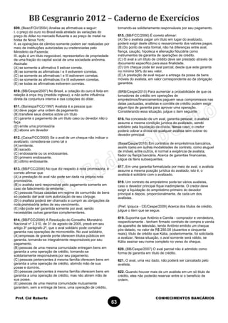 Prof. Cid Roberto CONHECIMENTOS BANCÁRIOS
63
609. (Besc/FGV/2004) Analise as afirmativas a seguir:
I. o preço do ouro no Brasil está atrelado às variações do
preço do dólar no mercado flutuante e ao preço do metal na
bolsa de Nova York;
II. as operações de câmbio somente podem ser realizadas por
meio de instituições autorizadas ou credenciadas pelo
Ministério da Fazenda;
III. ação é um título negociável, representativo de propriedade
de uma fração do capital social de uma sociedade anônima.
Assinale:
(A) se somente a afirmativa II estiver correta.
(B) se somente as afirmativas I e II estiverem corretas.
(C) se somente as afirmativas I e III estiverem corretas.
(D) se somente as afirmativas II e III estiverem corretas.
(E) se todas as afirmativas estiverem corretas.
610. (BB/Cespe/2007) No Brasil, a cotação do ouro é feita em
relação à onça troy (medida inglesa), e não sofre influência
direta da conjuntura interna e das cotações do dólar.
611. (Banespa/FCC/1997) Avalista é a pessoa que:
(A) deve pagar uma ordem de pagamento
(B) transfere seus direitos sobre um título
(C) garante o pagamento de um título caso ou devedor não o
faça
(D) emite uma promissória
(E) abona um devedor
612. (Caixa/FCC/2000) Se o aval de um cheque não indicar o
avalizado, considera-se como tal o
(A) emitente.
(B) sacado.
(C) endossante ou os endossantes.
(D) primeiro endossante.
(E) último endossante.
613. (BB/FCC/2006) No que diz respeito à nota promissória, é
correto afirmar que
(A) a prestação do aval não pode ser dada na própria nota
promissória.
(B) o avalista será responsável pelo pagamento somente em
caso de falecimento do emitente.
(C) pessoas físicas casadas em regime de comunhão de bens
só poderão dar aval com autorização de seu cônjuge.
(D) o avalista poderá ser chamado a cumprir as obrigações da
nota promissória antes de seu vencimento.
(E) não pode ser garantida somente por aval, sendo
necessárias outras garantias complementares.
614. (BB/FCC/2006) A Resolução do Conselho Monetário
Nacional nº 3.310, de 31 de agosto de 2005, prevê em seu
artigo 3º parágrafo 2º, que o aval solidário pode constituir
garantia nas operações de microcrédito. No aval solidário,
(A) empresas de grande porte oferecem títulos públicos em
garantia, tornando-se integralmente responsáveis por seu
pagamento.
(B) pessoas de uma mesma comunidade entregam bens em
garantia a uma operação de crédito, tornando-se
solidariamente responsáveis por seu pagamento.
(C) pessoas pertencentes à mesma família oferecem bens em
garantia a uma operação de crédito, abrindo mão de sua
posse e domínio.
(D) pessoas pertencentes à mesma família oferecem bens em
garantia a uma operação de crédito, mas não abrem mão de
sua posse.
(E) pessoas de uma mesma comunidade mutuamente
garantem, sem a entrega de bens, uma operação de crédito,
tornando-se solidariamente responsáveis por seu pagamento.
615. (BB/FCC/2006) É correto afirmar:
(A) Se o avalista pagar um título em lugar do avalizado,
poderá exigir deste último o ressarcimento dos valores pagos.
(B) Do ponto de vista formal, não há diferenças entre aval,
fiança, caução, hipoteca e alienação fiduciária como
instrumentos de garantia de operações de crédito.
(C) O aval a um título de crédito deve ser prestado através de
documento específico para essa finalidade.
(D) Um cheque pode ter aval parcial, desde que este garanta
no mínimo 50% do seu valor.
(E) A prestação de aval requer a entrega da posse de bens
móveis do avalista, em valor correspondente ao da obrigação
garantida.
(BRB/Cespe/2010) Para aumentar a probabilidade de que os
tomadores de crédito em operações de
empréstimos/financiamentos paguem seus compromissos nas
datas pactuadas, analistas e comitês de crédito podem exigir
algum tipo de garantia para aprovar uma operação.
Considerando essa situação, julgue o item seguinte.
616. Na concessão de um aval, garantia pessoal, o avalista
assume a mesma condição jurídica do avalizado, sendo
solidário pela liquidação da dívida. Nesse caso, o credor
poderá cobrar a dívida de qualquer avalista sem cobrar do
devedor principal.
(Basa/Cespe/2010) Em contratos de empréstimos bancários,
assim como em outras modalidades de contrato, como aluguel
de imóvel, entre outros, é normal a exigência de avalista,
fiador ou fiança bancária. Acerca de garantias financeiras,
julgue os itens subsequentes.
617. Em uma garantia formalizada por meio de aval, o avalista
assume a mesma posição jurídica do avaliado, isto é, o
avalista é solidário com o avalizado.
618. Um contrato de empréstimo pode ter vários avalistas,
caso o devedor principal fique inadimplente. O credor deve
exigir a liquidação do empréstimo primeiro do devedor
principal e depois, proporcionalmente, de cada um dos
avalistas.
(Pref. Ipojuca - CE/Cespe/2009) Acerca dos títulos de crédito,
julgue o item que se segue.
619. Suponha que Antônio e Camila - comprador e vendedora,
respectivamente - tenham firmado contrato de compra e venda
de aparelho de televisão, tendo Antônio emitido um cheque
pós-datado, no valor de R$ 250,00 (duzentos e cinquenta
reais), título de crédito que Kátia, posteriormente, foi solicitada
a avalizar. Nessa situação, o aval somente será válido, se
Kátia assinar seu nome completo no verso do cheque.
620. (BB/Cespe/2007) O aval parcial não é admitido como
forma de garantia em título de crédito.
621. O aval, uma vez dado, não poderá ser cancelado pelo
avalista.
622. Quando houver mais de um avalista em um só titulo de
crédito, eles não poderão reservar entre si o beneficio de
ordem.
 
