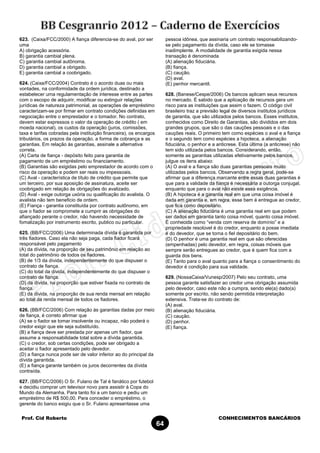 Prof. Cid Roberto CONHECIMENTOS BANCÁRIOS
64
623. (Caixa/FCC/2000) A fiança diferencia-se do aval, por ser
uma
A) obrigação acessória.
B) garantia cambial plena.
C) garantia cambial autônoma.
D) garantia cambial a obrigado.
E) garantia cambial a coobrigado.
624. (Caixa/FCC/2004) Contrato é o acordo duas ou mais
vontades, na conformidade da ordem jurídica, destinado a
estabelecer uma regulamentação de interesse entre as partes
com o escopo de adquirir, modificar ou extinguir relações
jurídicas de natureza patrimonial, as operações de empréstimo
caracterizam-se por firmar em contrato condições definidas em
negociação entre o emprestador e o tomador. No contrato,
devem estar expressos o valor da operação de crédito ( em
moeda nacional), os custos da operação (juros, comissões,
taxa e tarifas cobradas pela instituição financeira), os encargos
tributários, os prazos da operação, a forma de cobrança e as
garantias. Em relação às garantias, assinale a alternativa
correta.
(A) Carta de fiança - depósito feito para garantia de
pagamento de um empréstimo ou financiamento.
(B) Garantias são exigidas pelo emprestador de acordo com o
risco da operação e podem ser reais ou impessoais.
(C) Aval - característica de título de crédito que permite que
um terceiro, por sua aposição de assinatura, aceite ser
coobrigado em relação às obrigações do avalizado.
(D) Aval - exige outorga uxória ou qualificação do avalista. O
avalista não tem beneficio de ordem.
(E) Fiança - garantia constituída por contrato autônomo, em
que o fiador se compromete a cumprir as obrigações do
afiançado perante o credor, não havendo necessidade de
fomalização por instrumento escrito, publico ou particular.
625. (BB/FCC/2006) Uma determinada dívida é garantida por
três fiadores. Caso ela não seja paga, cada fiador ficará
responsável pelo pagamento
(A) da dívida, na proporção de seu patrimônio em relação ao
total do patrimônio de todos os fiadores.
(B) de 1/3 da dívida, independentemente do que dispuser o
contrato de fiança.
(C) do total da dívida, independentemente do que dispuser o
contrato de fiança.
(D) da dívida, na proporção que estiver fixada no contrato de
fiança.
(E) da dívida, na proporção de sua renda mensal em relação
ao total da renda mensal de todos os fiadores.
626. (BB/FCC/2006) Com relação às garantias dadas por meio
de fiança, é correto afirmar que
(A) se o fiador se tomar insolvente ou incapaz, não poderá o
credor exigir que ele seja substituído.
(B) a fiança deve ser prestada por apenas um fiador, que
assume a responsabilidade total sobre a dívida garantida.
(C) o credor, sob certas condições, pode ser obrigado a
aceitar o fiador apresentado pelo devedor.
(D) a fiança nunca pode ser de valor inferior ao do principal da
dívida garantida.
(E) a fiança garante também os juros decorrentes da dívida
contraída.
627. (BB/FCC/2006) O Sr. Fulano de Tal é fanático por futebol
e decidiu comprar um televisor novo para assistir à Copa do
Mundo da Alemanha. Para tanto foi a um banco e pediu um
empréstimo de R$ 500,00. Para conceder o empréstimo, o
gerente do banco exigiu que o Sr. Fulano apresentasse uma
pessoa idônea, que assinaria um contrato responsabilizando-
se pelo pagamento da dívida, caso ele se tomasse
inadimplente. A modalidade de garantia exigida nessa
transação é denominada
(A) alienação fiduciária.
(B) fiança.
(C) caução.
(D) aval.
(E) penhor mercantil.
628. (Banese/Cespe/2006) Os bancos aplicam seus recursos
no mercado. É sabido que a aplicação de recursos gera um
risco para as instituições que assim o fazem. O código civil
brasileiro traz a previsão legal de diversos institutos jurídicos
de garantia, que são utilizados pelos bancos. Esses institutos,
conhecidos como Direito de Garantias, são divididos em dois
grandes grupos, que são o das cauções pessoais e o das
cauções reais. O primeiro tem como espécies o aval e a fiança
e o segundo tem como espécies a hipoteca, a alienação
fiduciária, o penhor e a anticrese. Esta última (a anticrese) não
tem sido utilizada pelos bancos. Considerando, então,
somente as garantias utilizadas efetivamente pelos bancos,
julgue os itens abaixo:
(A) O aval e a fiança são duas garantias pessoais muito
utilizadas pelos bancos. Observando a regra geral, pode-se
afirmar que a diferença marcante entre essas duas garantias é
que para a validade da fiança é necessária a outorga conjugal,
enquanto que para o aval não existe essa exigência.
(B) A hipoteca é a garantia real em que uma coisa imóvel é
dada em garantia e, em regra, esse bem é entregue ao credor,
que fica como depositário.
(C) A alienação fiduciária é uma garantia real em que podem
ser dados em garantia tanto coisa móvel, quanto coisa imóvel.
É conhecida como “venda com reserva de domínio” e a
propriedade resolúvel é do credor, enquanto a posse imediata
é do devedor, que se torna o fiel depositário do bem.
(D) O penhor é uma garantia real em que são oferecidas
(empenhadas) pelo devedor, em regra, coisas móveis que
sempre serão entregues ao credor, que é quem fica com a
guarda dos bens.
(E) Tanto para o aval quanto para a fiança o consentimento do
devedor é condição para sua validade.
629. (NossaCaixa/Vunesp/2007) Pelo seu contrato, uma
pessoa garante satisfazer ao credor uma obrigação assumida
pelo devedor, caso este não a cumpra, sendo ele(a) dado(a)
somente por escrito, não sendo permitida interpretação
extensiva. Trata-se do contrato de:
(A) aval.
(B) alienação fiduciária.
(C) caução.
(D) penhor.
(E) fiança.
 
