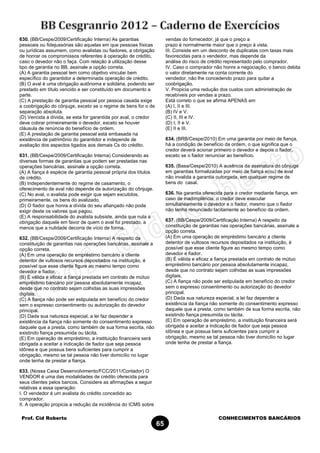 Prof. Cid Roberto CONHECIMENTOS BANCÁRIOS
65
630. (BB/Cespe/2009/Certificação Interna) As garantias
pessoais ou fidejussórias são aquelas em que pessoas físicas
ou jurídicas assumem, como avalistas ou fiadores, a obrigação
de honrar os compromissos referentes à operação de crédito,
caso o devedor não o faça. Com relação à utilização desse
tipo de garantia no BB, assinale a opção correta.
(A) A garantia pessoal tem como objetivo vincular bem
específico do garantidor a determinada operação de crédito.
(B) O aval é uma obrigação autônoma e solidária, podendo ser
prestado em título vencido e ser constituído em documento a
parte.
(C) A prestação de garantia pessoal por pessoa casada exige
a coobrigação do cônjuge, exceto se o regime de bens for o de
separação absoluta.
(D) Vencida a dívida, se esta for garantida por aval, o credor
deve cobrar primeiramente o devedor, exceto se houver
cláusula de renúncia do benefício de ordem.
(E) A prestação de garantia pessoal está embasada na
existência de patrimônio do garantidor e independe de
avaliação dos aspectos ligados aos demais Cs do crédito.
631. (BB/Cespe/2009/Certificação Interna) Considerando as
diversas formas de garantias que podem ser prestadas nas
operações bancárias, assinale a opção correta.
(A) A fiança é espécie de garantia pessoal própria dos títulos
de crédito.
(B) Independentemente do regime de casamento, o
oferecimento de aval não depende da autorização do cônjuge.
(C) No aval, o avalista pode exigir que sejam excutidos,
primeiramente, os bens do avalizado.
(D) O fiador que honra a dívida do seu afiançado não pode
exigir deste os valores que pagou.
(E) A responsabilidade do avalista subsiste, ainda que nula a
obrigação daquele em favor de quem o aval foi prestado, a
menos que a nulidade decorra de vício de forma.
632. (BB/Cespe/2009/Certificação Interna) A respeito da
constituição de garantias nas operações bancárias, assinale a
opção correta.
(A) Em uma operação de empréstimo bancário a cliente
detentor de vultosos recursos depositados na instituição, é
possível que esse cliente figure ao mesmo tempo como
devedor e fiador.
(B) É válida e eficaz a fiança prestada em contrato de mútuo
empréstimo bancário por pessoa absolutamente incapaz,
desde que no contrato sejam colhidas as suas impressões
digitais.
(C) A fiança não pode ser estipulada em benefício do credor
sem o expresso consentimento ou autorização do devedor
principal.
(D) Dada sua natureza especial, a lei faz depender a
existência da fiança não somente do consentimento expresso
daquele que a presta, como também de sua forma escrita, não
existindo fiança presumida ou tácita.
(E) Em operação de empréstimo, a instituição financeira será
obrigada a aceitar a indicação de fiador que seja pessoa
idônea e que possua bens suficientes para cumprir a
obrigação, mesmo se tal pessoa não tiver domicílio no lugar
onde tenha de prestar a fiança.
633. (Nossa Caixa Desenvolvimento/FCC/2011/Contador) O
VENDOR é uma das modalidades de crédito oferecida para
seus clientes pelos bancos. Considere as afirmações a seguir
relativas a essa operação:
I. O vendedor é um avalista do crédito concedido ao
comprador.
II. A operação propicia a redução da incidência do ICMS sobre
vendas do fornecedor, já que o preço a
prazo é normalmente maior que o preço à vista.
III. Consiste em um desconto de duplicatas com taxas mais
favorecidas para o vendedor, mas depende da
análise do risco de crédito representado pelo comprador.
IV. Caso o comprador não honre a negociação, o banco debita
o valor diretamente na conta corrente do
vendedor, não lhe concedendo prazo para quitar a
coobrigação.
V. Propicia uma redução dos custos com administração de
recebíveis por vendas a prazo.
Está correto o que se afirma APENAS em
(A) I, II e III.
(B) IV e V.
(C) II, III e IV.
(D) I, II e V.
(E) II e III.
634. (BRB/Cespe/2010) Em uma garantia por meio de fiança,
há a condição de benefício da ordem, o que significa que o
credor deverá acionar primeiro o devedor e depois o fiador,
exceto se o fiador renunciar ao benefício.
635. (Basa/Cespe/2010) A ausência da assinatura do cônjuge
em garantias formalizadas por meio de fiança e(ou) de aval
não invalida a garantia outorgada, em qualquer regime de
bens do casal.
636. Na garantia oferecida para o credor mediante fiança, em
caso de inadimplência, o credor deve executar
simultaneamente o devedor e o fiador, mesmo que o fiador
não tenha renunciado tacitamente ao benefício da ordem.
637. (BB/Cespe/2009/Certificação Interna) A respeito da
constituição de garantias nas operações bancárias, assinale a
opção correta.
(A) Em uma operação de empréstimo bancário a cliente
detentor de vultosos recursos depositados na instituição, é
possível que esse cliente figure ao mesmo tempo como
devedor e fiador.
(B) É válida e eficaz a fiança prestada em contrato de mútuo
empréstimo bancário por pessoa absolutamente incapaz,
desde que no contrato sejam colhidas as suas impressões
digitais.
(C) A fiança não pode ser estipulada em benefício do credor
sem o expresso consentimento ou autorização do devedor
principal.
(D) Dada sua natureza especial, a lei faz depender a
existência da fiança não somente do consentimento expresso
daquele que a presta, como também de sua forma escrita, não
existindo fiança presumida ou tácita.
(E) Em operação de empréstimo, a instituição financeira será
obrigada a aceitar a indicação de fiador que seja pessoa
idônea e que possua bens suficientes para cumprir a
obrigação, mesmo se tal pessoa não tiver domicílio no lugar
onde tenha de prestar a fiança.
 
