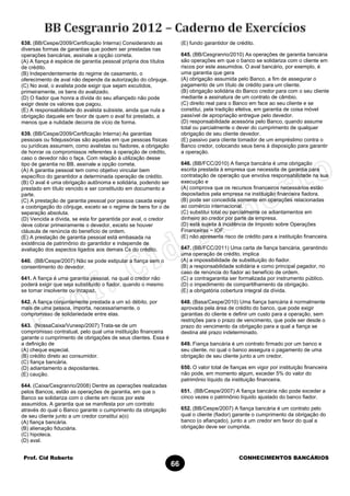 Prof. Cid Roberto CONHECIMENTOS BANCÁRIOS
66
638. (BB/Cespe/2009/Certificação Interna) Considerando as
diversas formas de garantias que podem ser prestadas nas
operações bancárias, assinale a opção correta.
(A) A fiança é espécie de garantia pessoal própria dos títulos
de crédito.
(B) Independentemente do regime de casamento, o
oferecimento de aval não depende da autorização do cônjuge.
(C) No aval, o avalista pode exigir que sejam excutidos,
primeiramente, os bens do avalizado.
(D) O fiador que honra a dívida do seu afiançado não pode
exigir deste os valores que pagou.
(E) A responsabilidade do avalista subsiste, ainda que nula a
obrigação daquele em favor de quem o aval foi prestado, a
menos que a nulidade decorra de vício de forma.
639. (BB/Cespe/2009/Certificação Interna) As garantias
pessoais ou fidejussórias são aquelas em que pessoas físicas
ou jurídicas assumem, como avalistas ou fiadores, a obrigação
de honrar os compromissos referentes à operação de crédito,
caso o devedor não o faça. Com relação à utilização desse
tipo de garantia no BB, assinale a opção correta.
(A) A garantia pessoal tem como objetivo vincular bem
específico do garantidor a determinada operação de crédito.
(B) O aval é uma obrigação autônoma e solidária, podendo ser
prestado em título vencido e ser constituído em documento a
parte.
(C) A prestação de garantia pessoal por pessoa casada exige
a coobrigação do cônjuge, exceto se o regime de bens for o de
separação absoluta.
(D) Vencida a dívida, se esta for garantida por aval, o credor
deve cobrar primeiramente o devedor, exceto se houver
cláusula de renúncia do benefício de ordem.
(E) A prestação de garantia pessoal está embasada na
existência de patrimônio do garantidor e independe de
avaliação dos aspectos ligados aos demais Cs do crédito.
640. (BB/Cespe/2007) Não se pode estipular a fiança sem o
consentimento do devedor.
641. A fiança é uma garantia pessoal, na qual o credor não
poderá exigir que seja substituído o fiador, quando o mesmo
se tornar insolvente ou incapaz.
642. A fiança conjuntamente prestada a um só débito, por
mais de uma pessoa, importa, necessariamente, o
compromisso de solidariedade entre elas.
643. (NossaCaixa/Vunesp/2007) Trata-se de um
compromisso contratual, pelo qual uma instituição financeira
garante o cumprimento de obrigações de seus clientes. Essa é
a definição de
(A) cheque especial.
(B) crédito direto ao consumidor.
(C) fiança bancária.
(D) adiantamento a depositantes.
(E) caução.
644. (Caixa/Cesgranrio/2008) Dentre as operações realizadas
pelos Bancos, estão as operações de garantia, em que o
Banco se solidariza com o cliente em riscos por este
assumidos. A garantia que se manifesta por um contrato
através do qual o Banco garante o cumprimento da obrigação
de seu cliente junto a um credor constitui a(o)
(A) fiança bancária.
(B) alienação fiduciária.
(C) hipoteca.
(D) aval.
(E) fundo garantidor de crédito.
645. (BB/Cesgranrio/2010) As operações de garantia bancária
são operações em que o banco se solidariza com o cliente em
riscos por este assumidos. O aval bancário, por exemplo, é
uma garantia que gera
(A) obrigação assumida pelo Banco, a fim de assegurar o
pagamento de um título de crédito para um cliente.
(B) obrigação solidária do Banco credor para com o seu cliente
mediante a assinatura de um contrato de câmbio.
(C) direito real para o Banco em face ao seu cliente e se
constitui, pela tradição efetiva, em garantia de coisa móvel
passível de apropriação entregue pelo devedor.
(D) responsabilidade acessória pelo Banco, quando assume
total ou parcialmente o dever do cumprimento de qualquer
obrigação de seu cliente devedor.
(E) passivo para cliente tomador de um empréstimo contra o
Banco credor, colocando seus bens à disposição para garantir
a operação.
646. (BB/FCC/2010) A fiança bancária é uma obrigação
escrita prestada à empresa que necessita de garantia para
contratação de operação que envolva responsabilidade na sua
execução e
(A) comprova que os recursos financeiros necessários estão
depositados pela empresa na instituição financeira fiadora.
(B) pode ser concedida somente em operações relacionadas
ao comércio internacional.
(C) substitui total ou parcialmente os adiantamentos em
dinheiro ao credor por parte da empresa.
(D) está sujeita à incidência de Imposto sobre Operações
Financeiras − IOF.
(E) não apresenta risco de crédito para a instituição financeira.
647. (BB/FCC/2011) Uma carta de fiança bancária, garantindo
uma operação de crédito, implica
(A) a impossibilidade de substituição do fiador.
(B) a responsabilidade solidária e como principal pagador, no
caso de renúncia do fiador ao benefício de ordem.
(C) a contragarantia ser formalizada por instrumento público.
(D) o impedimento de compartilhamento da obrigação.
(E) a obrigatória cobertura integral da dívida.
648. (Basa/Cespe/2010) Uma fiança bancária é normalmente
aprovada pela área de crédito do banco, que pode exigir
garantias do cliente e definir um custo para a operação, sem
restrições para o prazo de vencimento, que pode ser desde o
prazo do vencimento da obrigação para a qual a fiança se
destina até prazo indeterminado.
649. Fiança bancária é um contrato firmado por um banco e
seu cliente, no qual o banco assegura o pagamento de uma
obrigação de seu cliente junto a um credor.
650. O valor total de fianças em vigor por instituição financeira
não pode, em momento algum, exceder 5% do valor do
patrimônio líquido da instituição financeira.
651. (BB/Cespe/2007) A fiança bancária não pode exceder a
cinco vezes o patrimônio líquido ajustado do banco fiador.
652. (BB/Cespe/2007) A fiança bancária é um contrato pelo
qual o cliente (fiador) garante o cumprimento da obrigação do
banco (o afiançado), junto a um credor em favor do qual a
obrigação deve ser cumprida.
 