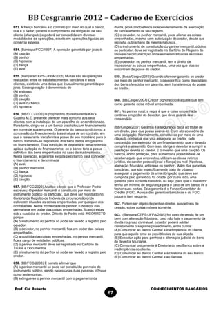 Prof. Cid Roberto CONHECIMENTOS BANCÁRIOS
67
653. A fiança bancária é o contrato por meio do qual o banco,
que é o fiador, garante o cumprimento da obrigação de seu
cliente (afiançado) e poderá ser concedida em diversas
modalidades de operações, exceto em operações ligadas ao
comércio exterior.
654. (Banespa/FCC/1997) A operação garantida por joias é:
(A) caução
(B) penhor
(C) hipoteca
(D) fiança
(E) aval
655. (Banpara/CEPS-UFPA/2005) Muitas são as operações
realizadas entre os estabelecimentos bancários e seus
clientes, existindo uma delas que é usualmente garantida por
joias. Essa operação é denominada de
(A) endosso.
(B) penhor.
(C) caução.
(D) aval ou fiança.
(E) hipoteca.
656. (BB/FCC/2006) O proprietário do restaurante Kilu’s
Cazeiro M.E. pretende oferecer mais conforto aos seus
clientes com a instalação de um aparelho de ar condicionado.
Para tanto, dirigiu-se a um banco o solicitou um financiamento
em nome de sua empresa. O gerente do banco condicionou a
concessão do financiamento à assinatura de um contrato, em
que o restaurante transferiria a posse de seu mobiliário para o
banco, tornando-se depositário dos bens dados em garantia
do financiamento. Essa condição de depositário seria revertida
após a quitação do financiamento, ou o banco teria a posse
definitiva dos bens empenhados no caso de inadimplência.
Nesta operação, a garantia exigida pelo banco para conceder
o financiamento é denominada
(A) aval.
(B) penhor mercantil.
(C) fiança.
(D) hipoteca.
(E) caução.
657. (BB/FCC/2006) Analise o texto que o Professor Pedro
escreveu: O penhor mercantil é constituído por meio de
instrumento público ou particular, que deve ser registrado no
Cartório de Registro de Imóveis da circunscrição onde
estiverem situadas as coisas empenhadas, por qualquer dos
contratantes. Nesta modalidade de penhor, o devedor não
permanece em poder das coisas empenhadas, ficando estas
sob a custódia do credor. O texto de Pedro está INCORRETO
porque
(A) o instrumento do penhor só pode ser levado a registro pelo
devedor.
(B) o devedor, no penhor mercantil, fica em poder das coisas
empenhadas.
(C) a custódia das coisas empenhadas, no penhor mercantil,
fica a cargo de entidades públicas.
(D) o penhor mercantil deve ser registrado no Cartório de
Títulos e Documentos.
(E) o instrumento do penhor só pode ser levado a registro pelo
credor.
658. (BB/FCC/2006) É correto afirmar que
(A) o penhor mercantil só pode ser constituído por meio de
instrumento público, sendo necessárias duas pessoas idôneas
como testemunhas.
(B) extingue-se o penhor mercantil com o pagamento da
divida, produzindo efeitos independentemente da averbação
do cancelamento de seu registro.
(C) o devedor, no penhor mercantil, pode alienar as coisas
empenhadas, mesmo sem autorização do credor, desde que
reponha outros bens da mesma natureza.
(D) o instrumento de constituição do penhor mercantil, público
ou particular, deve ser registrado no Cartório de Registro de
Imóveis da circunscrição onde estiverem situadas as coisas
empenhadas.
(E) o devedor, no penhor mercantil, tem o direito de
inspecionar as coisas empenhadas, uma vez que elas se
encontram de posse do credor.
659. (Basa/Cespe/2010) Quando oferecer garantia ao credor
por meio de penhor mercantil, o devedor fica como depositário
dos bens oferecidos em garantia, sem transferência da posse
ao credor.
660. (BB/Cespe/2007) Credor pignoratício é aquele que tem
como garantia coisa móvel empenhada.
661. No penhor rural, a regra é que a coisa empenhada
continua em poder do devedor, que deve guardá-la e
conservá-la.
(BB/Cespe/2007) Garantia é a segurança dada ao titular de
um direito, para que possa exercê-lo. É um ato acessório de
uma obrigação. Normalmente, constitui-se por meio de uma
cláusula contratual que visa assegurar ao credor, pela
concessão, por exemplo, de um financiamento, que o devedor
cumprirá o assumido. Com isso, obriga o devedor a cumprir a
prestação devida ao credor. É o mesmo que uma caução. Os
bancos, como proteção, para aumentar a possibilidade de
receber aquilo que emprestou, utilizam-se desse reforço
jurídico, de caráter pessoal (aval e fiança) ou real (hipoteca,
alienação fiduciária, anticrese ou penhor). Além das garantias
bancárias, que são especificamente o ato de o banco
assegurar o pagamento de uma obrigação que deve ser
cumprida pelo garantido, foi criada, por outro lado, uma
garantia para o cliente bancário, ou seja, para que o investidor
tenha um mínimo de segurança para o caso de um banco vir a
fechar suas portas. Esta garantia é o Fundo Garantidor de
Crédito (FGC). Acerca das garantias bancárias e do FGC,
julgue o item seguinte.
662. Podem ser objeto de penhor direitos, suscetíveis de
cessão, sobre coisas móveis somente.
663. (Banpara/CEPS-UFPA/2005) No caso de venda de um
bem com alienação fiduciária, caso não haja o pagamento da
dívida no prazo contratual, o credor poderá adotar
corretamente o seguinte procedimento, entre outros:
(A) Comunicar ao Banco Central a inadimplência do cliente,
para que aquele tome as providências de sua alçada.
(B) Executar ação para penhora e alienação judicial de bens
do devedor fiduciante.
(C) Comunicar unicamente à Diretoria do seu Banco sobre a
inadimplência do cliente.
(D) Comunicar ao Banco Central e à Diretoria do seu Banco.
(E) Comunicar ao Banco Central e ao Serasa.
 