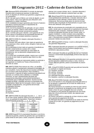 Prof. Cid Roberto CONHECIMENTOS BANCÁRIOS
68
664. (Banpara/CEPS-UFPA/2005) O conceito de alienação
fiduciária está corretamente expresso na alternativa:
(A) É um depósito em dinheiro que garantirá o pagamento de
um empréstimo.
(B) É o ato pelo qual um Banco, por conta de alguém, ou por
conta própria, instrui suas agências para efetuarem certo
pagamento ou crédito a terceiros.
(C) É modalidade de seguro garantida pelo Governo Federal e
pelo Banco Central para todos os depositantes de
estabelecimentos bancários.
(D) É uma forma programada de aplicação, em que o cliente
autoriza, por escrito, o Banco onde mantém conta corrente a
debitar uma parcela mensal, previamente ajustada.
(E) É o contrato pelo qual o devedor, como garantia de uma
dívida, pactua a transferência da propriedade fiduciária do
bem ao credor, sob condição resolutiva e expressa.
665. (BB/FCC/2006) Em relação à alienação fiduciária, é
correto afirmar que
(A) o devedor não pode utilizar o bem dado em garantia às
suas expensas e risco, sendo, ainda, obrigado a zelar por sua
conservação.
(B) a propriedade do bem dado em garantia é transferida ao
devedor, preservando-se a posse com o credor.
(C) o contrato conterá a descrição da coisa objeto da
transferência, com os elementos indispensáveis à sua
identificação.
(D) a dívida será considerada quitada, mesmo que o produto
da venda do bem dado em garantia seja inferior ao valor
emprestado.
(E) deve ser celebrada por instrumento público ou particular a
ser registrado no Cartório de Títulos e Documentos do
domicílio do credor.
666. (BB/FCC/2006) Para exercer seu oficio, um dentista
precisava adquirir o equipamento necessário à montagem de
seu consultório. Como não dispunha de recursos suficientes,
foi a um banco pedir financiamento. Para conceder o
financiamento, o gerente do banco esclareceu que deveria ser
assinado um contrato entre o dentista e a instituição
financeira, no qual o dentista ficaria de posse dos
equipamentos adquiridos, muito embora transferisse a
propriedade para a instituição financeira. Quando da total
quitação da divida, o dentista retomaria a propriedade dos
equipamentos. Neste tipo de transação o banco requer, para
conceder o financiamento, uma garantia denominada
(A) alienação fiduciária.
(B) fiança bancária.
(C) aval.
(D) penhor mercantil.
(E) hipoteca.
667. (BB/FCC/2006) Na alienação fiduciária, o I tem a II
de um bem móvel, podendo utilizá-lo às suas expensas e
risco, na qualidade de depositário. Preenchem correta e
respectivamente as lacunas I e II acima:
I II
(A) devedor propriedade
(B) devedor posse
(C) credor posse
(D) mutuário propriedade
(E) credor propriedade
668. (BRB/Cespe/2010) A propriedade fiduciária é uma forma
especial de garantia, próxima da garantia real, que transfere a
posse direta do bem para o credor, enquanto o devedor fica
apenas com a posse indireta, isto é, o devedor alienante é
proprietário do bem alienado, podendo fazer uso dele.
669. (Basa/Cespe/2010) Na alienação fiduciária de um bem
móvel perfeitamente identificável, o devedor alienante não é
proprietário do bem alienado, embora tenha a sua posse
diretamente. Ele torna-se titular pleno do domínio do bem
somente após a liquidação do financiamento no qual o bem
tenha sido oferecido como garantia.
670. Se uma empresa de construção civil, proprietária de um
prédio, vender para um adquirente um apartamento financiado
diretamente pelo construtor, mediante assinatura de um
contrato de alienação fiduciária de bem imóvel, então, no
registro imobiliário, o credor constará como proprietário
fiduciário e o devedor, como proprietário fiduciante. Nesse
caso, o fiduciante terá a posse direta e o fiduciário será o
possuidor indireto da coisa imóvel.
671. (BB/Cespe/2007) A fiança, o aval e a alienação fiduciária
são garantias fidejussórias.
672. A alienação fiduciária em garantia é um contrato formal e
exige a forma pública (escritura pública) sempre que o
beneficiário seja pessoa jurídica.
673. A alienação fiduciária em garantia não tem por finalidade
precípua a transmissão da propriedade, embora esta seja sua
natureza.
674. A alienação fiduciária é uma garantia conhecida como sui
generis (peculiar), exatamente porque a coisa, móvel ou
imóvel, dada em garantia, passa à propriedade do próprio
credor.
675. (Caixa/FCC/2000) É garantia real que pode ser transcrita
ou averbada no registro de imóveis,
A) a hipoteca, somente.
B) o penhor, somente.
C) a caução, somente.
D) a alienação fiduciária, somente.
E) a hipoteca, o penhor e a alienação fiduciária.
676. (Besc/FGV/2004) Assinale a afirmativa FALSA.
(A) O aval bancário é uma obrigação assumida pelo banco a
fim de garantir o pagamento de um título de crédito de um
cliente preferencial.
(B) Fiança bancária é um contrato por meio do qual o banco
garante o cumprimento da obrigação de seu cliente com um
credor a favor do qual a obrigação deve ser cumprida.
(C) Hipoteca é uma garantia de pagamento de uma dívida
dada sob a forma de um bem imóvel, não cabendo para
navios e aviões.
(D) Penhor mercantil é a entrega de um bem móvel ao credor
como garantia de pagamento da dívida.
(E) Alienação fiduciária é a transferência ao credor do domínio
e posse de um bem, em garantia ao pagamento de uma
obrigação.
 