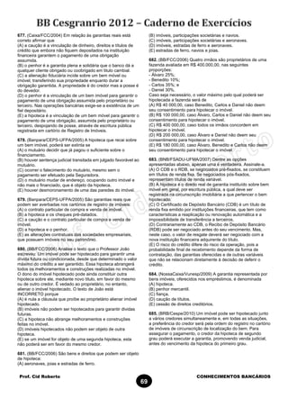 Prof. Cid Roberto CONHECIMENTOS BANCÁRIOS
69
677. (Caixa/FCC/2004) Em relação às garantias reais está
correto afirmar que
(A) a caução é a vinculação de dinheiro, direitos e títulos de
crédito que embora não fiquem depositados na instituição
financeira garantem o pagamento de uma obrigação
assumida.
(B) o penhor é a garantia plena e solidária que o banco dá a
qualquer cliente obrigado ou coobrigado em titulo cambial.
(C) a alienação fiduciária incide sobre um bem móvel ou
imóvel, transferindo sua propriedade enquanto durar a
obrigação garantida. A propriedade é do credor mas a posse é
do devedor.
(D) o penhor é a vinculação de um bem imóvel para garantir o
pagamento de uma obrigação assumida pelo proprietário ou
terceiro. Nas operações bancárias exige-se a existência de um
fiel depositário.
(E) a hipoteca é a vinculação de um bem móvel para garantir o
pagamento de uma obrigação, assumida pelo proprietário ou
terceiro, despojando de posse, através de escritura pública
registrada em cartório de Registro de Imóveis.
678. (Banpara/CEPS-UFPA/2005) A hipoteca que recai sobre
um bem imóvel, poderá ser extinta se
(A) o mutuário decidir que já pagou o suficiente sobre o
financiamento.
(B) houver sentença judicial transitada em julgado favorável ao
mutuário.
(C) ocorrer o falecimento do mutuário, mesmo sem o
pagamento ser efetuado pela Seguradora.
(D) o mutuário mudar de endereço, ocupando outro imóvel e
não mais o financiado, que é objeto da hipoteca.
(E) houver desmoronamento de uma das paredes do imóvel.
679. (Banpara/CEPS-UFPA/2005) São garantias reais que
podem ser averbadas nos cartórios de registro de imóveis:
(A) o contrato particular de compra e venda de imóvel.
(B) a hipoteca e os cheques pré-datados.
(C) a caução e o contrato particular de compra e venda de
imóvel.
(D) a hipoteca e o penhor.
(E) as alterações contratuais das sociedades empresariais,
que possuem imóveis no seu patrimônio.
680. (BB/FCC/2006) Analise o texto que o Professor João
escreveu: Um imóvel pode ser hipotecado para garantir uma
dívida futura ou condicionada, desde que determinado o valor
máximo do crédito a ser garantido. Essa hipoteca abrangerá
todos os melhoramentos e construções realizadas no imóvel.
O dono do imóvel hipotecado pode ainda constituir outra
hipoteca sobre ele, mediante novo titulo, em favor do mesmo
ou de outro credor. É vedado ao proprietário, no entanto,
alienar o imóvel hipotecado. O texto de João está
INCORRETO porque
(A) é nula a cláusula que proíbe ao proprietário alienar imóvel
hipotecado.
(B) imóveis não podem ser hipotecados para garantir dividas
futuras.
(C) a hipoteca não abrange melhoramentos e construções
feitas no imóvel.
(D) imóveis hipotecados não podem ser objeto de outra
hipoteca.
(E) se um imóvel for objeto de uma segunda hipoteca, esta
não poderá ser em favor do mesmo credor.
681. (BB/FCC/2006) São bens e direitos que podem ser objeto
de hipoteca:
(A) aeronaves, joias e estradas de ferro.
(B) imóveis, participações societárias e navios.
(C) imóveis, participações societárias e aeronaves.
(D) imóveis, estradas de ferro e aeronaves.
(E) estradas de ferro, navios e joias.
682. (BB/FCC/2006) Quatro irmãos são proprietários de uma
fazenda avaliada em R$ 400.000,00, nas seguintes
proporções:
- Álvaro 25%;
- Benedito 10%;
- Carlos 35%; e
- Daniel 30%.
Caso seja necessário, o valor máximo pelo qual poderá ser
hipotecada a fazenda será de
(A) R$ 40 000,00, caso Benedito, Carlos e Daniel não deem
seu consentimento para hipotecar o imóvel.
(B) R$ 100 000,00, caso Álvaro, Carlos e Daniel não deem seu
consentimento para hipotecar o imóvel.
(C) R$ 400 000,00, caso todos os irmãos concordem em
hipotecar o imóvel.
(D) R$ 200 000,00, caso Álvaro e Daniel não deem seu
consentimento para hipotecar o imóvel.
(E) R$ 180 000,00, caso Álvaro, Benedito e Carlos não deem
seu consentimento para hipotecar o imóvel.
683. (BNB/FSADU-UFMA/2007) Dentre as opções
apresentadas abaixo, apenas uma é verdadeira. Assinale-a.
(A) O CDB e o RDB, se negociados pré-fixados, se constituem
em títulos de renda fixa. Se negociados pós-fixados,
representam títulos de renda variável.
(B) A hipoteca é o direito real de garantia instituído sobre bem
móvel em geral, por escritura pública, a qual deve ser
registrada na circunscrição imobiliária a que pertencer o bem
hipotecado.
(C) O Certificado de Depósito Bancário (CDB) é um título de
renda fixa emitido por instituições financeiras, que tem como
características a reaplicação ou renovação automática e a
impossibilidade de transferência a terceiros.
(D) Contrariamente ao CDB, o Recibo de Depósito Bancário
(RDB) pode ser negociado antes do seu vencimento. Mas,
neste caso, o valor de resgate deverá ser negociado com a
nova instituição financeira adquirente do título.
(E) O risco do crédito difere do risco da operação, pois a
probabilidade final de recebimento depende da forma de
contratação, das garantias oferecidas e de outras variáveis
que não se relacionam diretamente à decisão de deferir o
crédito.
684. (NossaCaixa/Vunesp/2009) A garantia representada por
bens imóveis, oferecidos nos empréstimos, é denominada
(A) hipoteca.
(B) penhor mercantil.
(C) fiança.
(D) caução de títulos.
(E) cessão de direitos creditórios.
685. (BRB/Cespe/2010) Um imóvel pode ser hipotecado junto
a vários credores simultaneamente e, em todas as situações,
a preferência do credor será pela ordem do registro no cartório
de imóveis de circunscrição de localização do bem. Para
assegurar o pagamento, o credor da hipoteca de segundo
grau poderá executar a garantia, promovendo venda judicial,
antes do vencimento da hipoteca do primeiro grau.
 