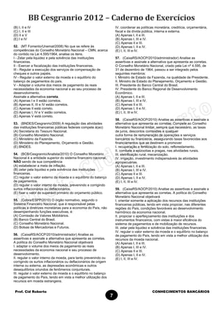 Prof. Cid Roberto CONHECIMENTOS BANCÁRIOS
7
(B) I, II e IV
(C) I, II e III
(D) II e V
(E) I e IV
52. (MT Fomento/Unemat/2008) No que se refere às
competências do Conselho Monetário Nacional – CMN, acerca
do contido na Lei 4.595/1964, analise os itens.
I - Zelar pela liquidez e pela solvência das instituições
financeiras.
II - Exercer a fiscalização das instituições financeiras.
III - Regular a execução dos serviços de compensação de
cheques e outros papéis.
IV - Regular o valor externo da moeda e o equilíbrio do
balanço de pagamentos do país.
V - Adaptar o volume dos meios de pagamento às reais
necessidades da economia nacional e ao seu processo de
desenvolvimento.
Assinale a alternativa correta.
(A) Apenas I e II estão corretos.
(B) Apenas II, III e IV estão corretos.
(C) Apenas II está correto.
(D) Apenas I, IV e V estão corretos.
(E) Apenas V está correto.
53. (BNDES/Cesgranrio/2009) A regulação das atividades
das instituições financeiras públicas federais compete à(ao)
(A) Secretaria do Tesouro Nacional.
(B) Conselho Monetário Nacional.
(C) Ministério da Fazenda.
(D) Ministério do Planejamento, Orçamento e Gestão.
(E) BNDES.
54. (BCB/Cesgranrio/Analista/2010) O Conselho Monetário
Nacional é a entidade superior do sistema financeiro nacional,
NÃO sendo de sua competência
(A) estabelecer a meta de inflação.
(B) zelar pela liquidez e pela solvência das instituições
financeiras.
(C) regular o valor externo da moeda e o equilíbrio do balanço
de pagamentos.
(D) regular o valor interno da moeda, prevenindo e corrigindo
surtos inflacionários ou deflacionários.
(E) fixar o valor do superávit primário do orçamento público.
55. (Cobra/ESPP/2010) O órgão normativo, segundo o
Sistema Financeiro Nacional, que é responsável pelas
políticas e diretrizes monetárias para a economia do País, não
desempenhando funções executivas, é:
(A) Comissão de Valores Mobiliários.
(B) Banco Central do Brasil.
(C) Conselho Monetário Nacional.
(D) Bolsas de Mercadorias e Futuros.
56. (CaixaRS/AOCP/2010/administrador) Analise as
assertivas e assinale a alternativa que apresenta as corretas.
A política do Conselho Monetário Nacional objetivará
I. adaptar o volume dos meios de pagamento as reais
necessidades da economia nacional e seu processo de
desenvolvimento.
II. regular o valor interno da moeda, para tanto prevenindo ou
corrigindo os surtos inflacionários ou deflacionários de origem
interna ou externa, as depressões econômicas e outros
desequilíbrios oriundos de fenômenos conjunturais.
III. regular o valor externo da moeda e o equilíbrio no balanço
de pagamento do País, tendo em vista a melhor utilização dos
recursos em moeda estrangeira.
IV. coordenar as políticas monetária, creditícia, orçamentária,
fiscal e da dívida pública, interna e externa.
(A) Apenas I, II e III.
(B) Apenas I, III e IV.
(C) Apenas II e III.
(D) Apenas I, II e IV.
(E) I, II, III e IV.
57. (CaixaRS/AOCP/2010/administrador) Analise as
assertivas e assinale a alternativa que apresenta as corretas.
O Conselho Monetário Nacional, criado pela Lei nº 4.595, de
31 de dezembro de 1964, passou a ser integrado pelos
seguintes membros:
I. Ministro de Estado da Fazenda, na qualidade de Presidente.
II. Ministro de Estado do Planejamento, Orçamento e Gestão.
III. Presidente do Banco Central do Brasil.
IV. Presidente do Banco Regional de Desenvolvimento
Econômico.
(A) Apenas I, II e III.
(B) Apenas I, III e IV.
(C) Apenas II e III.
(D) Apenas I, II e IV.
(E) I, II, III e IV.
58. (CaixaRS/AOCP/2010) Analise as assertivas e assinale a
alternativa que apresenta as corretas. Compete ao Conselho
Monetário Nacional limitar, sempre que necessário, as taxas
de juros, descontos comissões e qualquer
outra forma de remuneração de operações e serviços
bancários ou financeiros, assegurando taxas favorecidas aos
financiamentos que se destinem a promover
I. recuperação e fertilização do solo, reflorestamento.
II. combate a epizootias e pragas, nas atividades rurais.
III. eletrificação rural, mecanização.
IV. irrigação, investimento indispensáveis às atividades
agropecuárias.
(A) Apenas I, II e III.
(B) Apenas I, III e IV.
(C) Apenas II e III.
(D) Apenas I, II e IV.
(E) I, II, III e IV.
59. (CaixaRS/AOCP/2010) Analise as assertivas e assinale a
alternativa que apresenta as corretas. A política do Conselho
Monetário Nacional objetivará
I. orientar somente a aplicação dos recursos das instituições
financeiras públicas, tendo em vista propiciar, nas diferentes
regiões do País, condições favoráveis ao desenvolvimento
harmônico da economia nacional.
II. propiciar o aperfeiçoamento das instituições e dos
instrumentos financeiros, com vistas à maior eficiência do
sistema de pagamentos e de mobilização de recursos.
III. zelar pela liquidez e solvência das instituições financeiras.
IV. regular o valor externo da moeda e o equilíbrio no balanço
de pagamento do País, tendo em vista a melhor utilização dos
recursos da moeda nacional.
(A) Apenas I, II e III.
(B) Apenas I, III e IV.
(C) Apenas II e III.
(D) Apenas I, II e IV.
(E) I, II, III e IV.
 