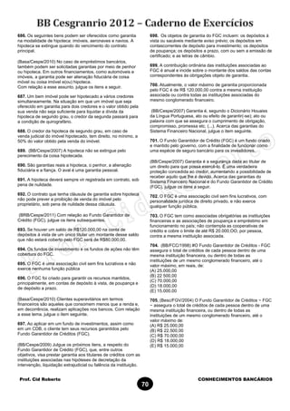 Prof. Cid Roberto CONHECIMENTOS BANCÁRIOS
70
686. Os seguintes bens podem ser oferecidos como garantia
na modalidade de hipoteca: imóveis, aeronaves e navios. A
hipoteca se extingue quando do vencimento do contrato
principal.
(Basa/Cespe/2010) No caso de empréstimos bancários,
também podem ser solicitadas garantias por meio de penhor
ou hipoteca. Em outros financiamentos, como automóveis e
imóveis, a garantia pode ser alienação fiduciária de coisa
móvel ou coisa imóvel e(ou) hipoteca.
Com relação a esse assunto, julgue os itens a seguir.
687. Um bem imóvel pode ser hipotecado a vários credores
simultaneamente. Na situação em que um imóvel que seja
oferecido em garantia para dois credores e o valor obtido pela
sua venda não seja suficiente para liquidar a dívida da
hipoteca de segundo grau, o credor da segunda passará para
a condição de quirografário.
688. O credor da hipoteca de segundo grau, em caso de
venda judicial do imóvel hipotecado, tem direito, no mínimo, a
50% do valor obtido pela venda do imóvel.
689. (BB/Cespe/2007) A hipoteca não se extingue pelo
perecimento da coisa hipotecada.
690. São garantias reais a hipoteca, o penhor, a alienação
fiduciária e a fiança. O aval é uma garantia pessoal.
691. A hipoteca deverá sempre vir registrada em contrato, sob
pena de nulidade.
692. O contrato que tenha cláusula de garantia sobre hipoteca
não pode prever a proibição de venda do imóvel pelo
proprietário, sob pena de nulidade dessa cláusula.
(BRB/Cespe/2011) Com relação ao Fundo Garantidor de
Crédito (FGC), julgue os itens subsequentes.
693. Se houver um saldo de R$120.000,00 na conta de
depósitos á vista de um único titular um montante desse saldo
que não estará coberto pelo FGC será de R$80.000,00.
694. Os fundos de investimento e os fundos de ações não têm
cobertura do FGC.
695. O FGC é uma associação civil sem fins lucrativos e não
exerce nenhuma função pública
696. O FGC foi criado para garantir os recursos mantidos,
principalmente, em contas de depósito à vista, de poupança e
de depósito a prazo.
(Basa/Cespe/2010) Clientes superavitários em termos
financeiros são aqueles que consomem menos que a renda e,
em decorrência, realizam aplicações nos bancos. Com relação
a esse tema, julgue o item seguinte.
697. Ao aplicar em um fundo de investimentos, assim como
em um CDB, o cliente tem seus recursos garantidos pelo
Fundo Garantidor de Créditos (FGC).
(BB/Cespe/2009) Julgue os próximos itens, a respeito do
Fundo Garantidor de Crédito (FGC), que, entre outros
objetivos, visa prestar garantia aos titulares de créditos com as
instituições associadas nas hipóteses de decretação da
intervenção, liquidação extrajudicial ou falência da instituição.
698. Os objetos de garantia do FGC incluem: os depósitos à
vista ou sacáveis mediante aviso prévio; os depósitos em
contascorrentes de depósito para investimento; os depósitos
de poupança; os depósitos a prazo, com ou sem a emissão de
certificado; e as letras de câmbio.
699. A contribuição ordinária das instituições associadas ao
FGC é anual e incide sobre o montante dos saldos das contas
correspondentes às obrigações objeto de garantia.
700. Atualmente, o valor máximo de garantia proporcionada
pelo FGC é de R$ 120.000,00 contra a mesma instituição
associada ou contra todas as instituições associadas do
mesmo conglomerado financeiro.
(BB/Cespe/2007) Garantia é, segundo o Dicionário Houaiss
da Língua Portuguesa, ato ou efeito de garantir(-se); ato ou
palavra com que se assegura o cumprimento de obrigação,
compromisso, promessa etc. (...). Acerca das garantias do
Sistema Financeiro Nacional, julgue o item seguinte.
701. O Fundo Garantidor de Crédito (FGC) é um fundo criado
e mantido pelo governo, com a finalidade de funcionar como
uma espécie de seguro bancário para os investidores.
(BB/Cespe/2007) Garantia é a segurança dada ao titular de
um direito para que possa exercê-lo. É uma verdadeira
proteção concedida ao credor, aumentando a possibilidade de
receber aquilo que lhe é devido. Acerca das garantias do
Sistema Financeiro Nacional e do Fundo Garantidor de Crédito
(FGC), julgue os itens a seguir.
702. O FGC é uma associação civil sem fins lucrativos, com
personalidade jurídica de direito privado, e não exerce
qualquer função pública.
703. O FGC tem como associadas obrigatórias as instituições
financeiras e as associações de poupança e empréstimo em
funcionamento no país; não contempla as cooperativas de
crédito e cobre o limite de até R$ 20.000,OO, por pessoa,
contra a mesma instituição associada.
704. (BB/FCC/1998) #O Fundo Garantidor de Créditos - FGC
assegura o total de créditos de cada pessoa dentro de uma
mesma instituição financeira, ou dentro de todas as
instituições de um mesmo conglomerado financeiro, até o
valor máximo, em reais, de:
(A) 25.000,00
(B) 22 500,00
(C) 70.000,00
(D) 18.000,00
(E) 15.000,00
705. (Besc/FGV/2004) O Fundo Garantidor de Créditos − FGC
− assegura o total de créditos de cada pessoa dentro de uma
mesma instituição financeira, ou dentro de todas as
instituições de um mesmo conglomerado financeiro, até o
valor máximo de:
(A) R$ 25.000,00
(B) R$ 22.500,00
(C) R$ 70.000,00
(D) R$ 18.000,00
(E) R$ 15.000,00
 