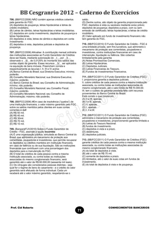 Prof. Cid Roberto CONHECIMENTOS BANCÁRIOS
71
706. (BB/FCC/2006) NÃO contém apenas créditos cobertos
pela garantia do FGC:
(A) depósitos de poupança, letras hipotecárias e letras de
crédito imobiliário.
(B) Letras de câmbio, letras hipotecárias e letras imobiliárias.
(C) depósitos em conta investimento, depósitos de poupança e
letras hipotecárias.
(D) depósitos à vista, letras de câmbio e depósitos em conta
investimento
(E) depósitos à vista, depósitos judiciais e depósitos de
poupança.
707. (BB/FCC/2006) #Analise: A contribuição mensal ordinária
das instituições associadas ao Fundo Garantidor de Créditos
deve ser fixada, mediante autorização do I , por II ,
observado o III de 0,0125% do montante dos saldos das
contas objeto da garantia. Esses recursos IV ser aplicados
na aquisição de bens imóveis. Preenchem correta e
respectivamente as lacunas I, II, III e IV acima:
(A) Banco Central do Brasil; sua Diretoria Executiva; mínimo;
poderão.
(B) Conselho Monetário Nacional; sua Diretoria Executiva;
máximo; poderão.
(C) Banco Central do Brasil; seu Conselho de Administração;
mínimo; não poderão.
(D) Conselho Monetário Nacional; seu Conselho Fiscal;
máximo; poderão.
(E) Conselho Monetário Nacional; seu Conselho de
Administração; máximo; não poderão.
708. (BB/FCC/2006) #Em caso de insolvência (“quebra”) de
uma instituição financeira, o valor máximo garantido pelo FGC
sobre os saldos mantidos pelos clientes em suas contas
correntes é de#
(A) R$ 50 mil.
(B) R$ 40 mil.
(C) R$ 30mil.
(D) R$ 70 mil.
(E) R$ 10 mil.
709. (Banpará/FJV/2010) Sobre o Fundo Garantidor de
Crédito - FGC, assinale a opção incorreta:
(A) É uma organização pública, vinculada ao Banco Central do
Brasil, que administra um mecanismo de proteção aos
correntistas, poupadores e investidores, que permite recuperar
os depósitos ou créditos mantidos em instituição financeira,
em caso de falência ou de sua liquidação. São as instituições
financeiras que contribuem com uma porcentagem dos
depósitos para a manutenção do FGC.
(B) O total de créditos de cada pessoa contra a mesma
instituição associada, ou contra todas as instituições
associadas do mesmo conglomerado financeiro, será
garantido até o valor de R$ 60.000,00 (sessenta mil reais).
(C) Os cônjuges são considerados pessoas distintas - seja
qual for o regime de bens do casamento - e o crédito do valor
garantido será efetuado de forma individual. Cada um
receberá até o valor máximo garantido, respeitando-se o
saldo.
(D) Dentre outros, são objeto da garantia proporcionada pelo
FGC: depósitos à vista ou sacáveis mediante aviso prévio;
depósitos de poupança; depósitos a prazo, com ou sem
emissão de certificado; letras hipotecárias; e letras de crédito
imobiliário.
(E) Valor aplicado em fundo de investimento financeiro não
tem garantia do FGC.
710. (BB/FCC/2010) O Fundo Garantidor de Crédito - FGC é
uma entidade privada, sem fins lucrativos, que administra o
mecanismo de proteção aos correntistas, poupadores e
investidores, contra instituições financeiras em caso de
intervenção, liquidação ou falência. São cobertos
limitadamente pela garantia
(A) Notas Promissórias Comerciais.
(B) Letras Hipotecárias.
(C) Depósitos Judiciais.
(D) Letras Financeiras do Tesouro.
(E) Fundos de Investimentos Financeiros.
711. (BB/FCC/2011) O Fundo Garantidor de Créditos (FGC):
I. proporciona garantia a depósitos judiciais.
II. cobre créditos de cada pessoa contra a mesma instituição
associada, ou contra todas as instituições associadas do
mesmo conglomerado, até o valor limite de R$ 70.000,00.
III. tem o custeio da garantia prestada feito com recursos
provenientes do Banco Central do Brasil.
Está correto o que consta em
(A) II e III, apenas.
(B) I e III, apenas.
(C) II, apenas.
(D) I, apenas.
(E) I, II e III.
712. (BB/FCC/2011) O Fundo Garantidor de Créditos (FGC)
administra o mecanismo de proteção aos correntistas,
poupadores e investidores, proporcionando garantia limitada a
(A) Letras do Tesouro Nacional.
(B) fundos de investimento.
(C) depósitos à vista e a prazo.
(D) debêntures.
(E) depósitos judiciais.
713. (BB/FCC/2011) O Fundo Garantidor de Créditos (FGC)
garante créditos de cada pessoa contra a mesma instituição
associada, ou contra todas as instituições associadas do
mesmo conglomerado financeiro,
(A) do total de depósitos à vista.
(B) até o valor de R$ 70 mil.
(C) somente de depósitos a prazo.
(D) ilimitados, até o valor de suas cotas em fundos de
investimento.
(E) do total de depósitos à vista e de poupança.
 