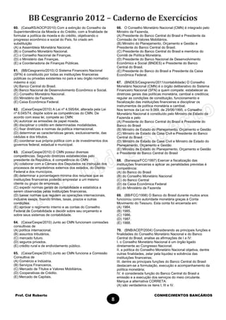 Prof. Cid Roberto CONHECIMENTOS BANCÁRIOS
8
60. (CaixaRS/AOCP/2010) Com a extinção do Conselho da
Superintendência da Moeda e do Crédito, com a finalidade de
formular a política da moeda e do crédito, objetivando o
progresso econômico e social do País, foi criado em
substituição
(A) a Assembleia Monetária Nacional.
(B) o Conselho Monetário Nacional.
(C) o Conselho Nacional de Finanças.
(D) o Ministério das Finanças.
(E) a Coordenadoria de Finanças Públicas.
61. (BB/Cesgranrio/2010) O Sistema Financeiro Nacional
(SFN) é constituído por todas as instituições financeiras
públicas ou privadas existentes no país e seu órgão normativo
máximo é o(a)
(A) Banco Central do Brasil.
(B) Banco Nacional de Desenvolvimento Econômico e Social.
(C) Conselho Monetário Nacional.
(D) Ministério da Fazenda.
(E) Caixa Econômica Federal.
62. (Caixa/Cespe/2010) A Lei nº 4.595/64, alterada pela Lei
nº 6.045/74, dispõe sobre as competências do CMN. De
acordo com essa lei, compete ao CMN:
(A) autorizar as emissões de papel moeda.
(B) disciplinar o crédito em determinadas modalidades.
(C) fixar diretrizes e normas da política internacional.
(D) determinar as características gerais, exclusivamente, das
cédulas e dos tributos.
(E) coordenar sua própria política com a de investimentos dos
governos federal, estadual e municipal.
63. (Caixa/Cespe/2010) O CMN possui diversas
competências. Segundo diretrizes estabelecidas pelo
presidente da República, é competência do CMN
(A) colaborar com a Câmara dos Deputados na instrução dos
processos de empréstimos externos dos estados, do Distrito
Federal e dos municípios.
(B) determinar a porcentagem mínima dos recursos que as
instituições financeiras poderão emprestar a um mesmo
cliente ou grupo de empresas.
(C) expedir normas gerais de contabilidade e estatística a
serem observadas pelas instituições financeiras.
(D) baixar normas que regulem as operações internacionais,
inclusive swaps, fixando limites, taxas, prazos e outras
condições.
(E) aprovar o regimento interno e as contas do Conselho
Federal de Contabilidade e decidir sobre seu orçamento e
sobre seus sistemas de contabilidade.
64. (Caixa/Cespe/2010) Junto ao CMN funcionam comissões
consultivas de
(A) política internacional.
(B) assuntos tributários.
(C) mercado futuro.
(D) seguros privados.
(E) crédito rural e de endividamento público.
65. (Caixa/Cespe/2010) Junto ao CMN funciona a Comissão
Consultiva de
(A) Comércio e Indústria.
(B) Serviços Financeiros.
(C) Mercado de Títulos e Valores Mobiliários.
(D) Cooperativas de Crédito.
(E) Mercado de Capitais.
66. O Conselho Monetário Nacional (CMN) é integrado pelo
Ministro da Fazenda,
(A) Presidente do Banco Central do Brasil e Presidente da
Comissão de Valores Mobiliários.
(B) Ministro do Planejamento, Orçamento e Gestão e
Presidente do Banco Central do Brasil.
(C) Presidente do Banco Central do Brasil e membros do
Comitê de Política Monetária.
(D) Presidente do Banco Nacional de Desenvolvimento
Econômico e Social (BNDES) e Presidente do Banco
Central do Brasil.
(E) Presidente do Banco do Brasil e Presidente da Caixa
Econômica Federal.
67. (BNDES/Cesgranrio/2011/contabilidade) O Conselho
Monetário Nacional (CMN) é o órgão deliberativo do Sistema
Financeiro Nacional (SFN) a quem compete: estabelecer as
diretrizes gerais das políticas monetária, cambial e creditícia;
regular as condições de constituição, funcionamento e
fiscalização das instituições financeiras e disciplinar os
instrumentos de política monetária e cambial.
Nos termos da Lei no 9.069, de 29/06/1995, o Conselho
Monetário Nacional é constituído pelo Ministro de Estado da
Fazenda e pelo
(A) Presidente do Banco Central do Brasil e Presidente do
Banco do Brasil
(B) Ministro de Estado do Planejamento, Orçamento e Gestão
(C) Ministro de Estado da Casa Civil e Presidente do Banco
Central do Brasil
(D) Ministro de Estado da Casa Civil e Ministro de Estado do
Planejamento, Orçamento e Gestão
(E) Ministro de Estado do Planejamento, Orçamento e Gestão
e Presidente do Banco Central do Brasil
68. (Banespa/FCC/1997) Exercer a fiscalização das
instituições financeiras e aplicar as penalidades previstas é
competência:
(A) do Banco do Brasil
(B) do Conselho Monetário Nacional
(C) do Banco Central
(D) da Caixa Econômica Federal
(E) do Ministério da Fazenda
69. (BB/FCC/1998) O Banco do Brasil durante muitos anos
funcionou como autoridade monetária graças à Conta
Movimento do Tesouro. Esta conta foi encerrada em:
(A) 1984.
(B) 1985.
(C) 1986.
(D) 1987.
(E) 1988.
70. (BNB/ACEP/2004) Considerando as principais funções e
finalidades do Conselho Monetário Nacional e do Banco
Central do Brasil, analise as afirmações de I a IV:
I. o Conselho Monetário Nacional é um órgão ligado
diretamente ao Congresso Nacional;
II. a política do Conselho Monetário Nacional objetiva, dentre
outras finalidades, zelar pela liquidez e solvência das
instituições financeiras;
III. dentre as principais funções do Banco Central do Brasil
destacam-se a formulação, execução e acompanhamento da
política monetária;
IV. é considerada função do Banco Central do Brasil a
emissão e a execução dos serviços do meio circulante.
Marque a alternativa CORRETA:
(A) são verdadeiros os itens I, III e IV.
 