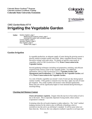 Colorado Master Gardenersm Program
Colorado Gardener Certificate Training
Colorado State University Extension




CMG GardenNotes #714
Irrigating the Vegetable Garden
       Outline:   Garden irrigation, page 1
                          Measuring soil moisture content, page 1
                          Automate the system with controllers, page 2
                  Furrow irrigation, page 3
                  Sprinkler irrigation, page 3
                  Drip irrigation, page 3
                          Soaker hose, page 5




Garden Irrigation
                                 In vegetable production, an adequate supply of water during the growing season is
                                 directly related to produce quality and yields. Many vegetables become strong-
                                 flavored or stringy with water stress. For details on specific water needs of
                                 vegetables, refer to CMG GardenNotes #716, Water Conservation in the
                                 Vegetable Garden.

                                 Several gardening techniques (including soil preparation, mulching, and efficient
                                 irrigation) help conserve water in the vegetable garden. For additional
                                 information, refer to CMG GardenNotes #711, Vegetable Garden: Soil
                                 Management and Fertilization; #715, Mulches for the Vegetable Garden; and
                                 #716, Water Conservation in the Vegetable Garden.

                                 As a rule of thumb, vegetables use around ¼ inch of water per day during typical
                                 summer weather. If the garden is watered every four days, apply one inch of water
                                 per irrigation. Hot, windy weather will increase water demand significantly.
                                 Beans and corn will be significantly higher in water demand during blooming or
                                 tasseling/silking.


       Checking Soil Moisture Content

                                 Check soil moisture regularly. Irrigate when the top two to four inches of soil is
                                 dry to the touch. This is especially important if using mulch, where surface
                                 evaporation is reduced.

                                 Evaluating when the soil needs irrigation is rather subjective. The “stick” method
                                 (judging moisture by the relative easy or difficulty of pushing a stick or
                                 screwdriver into the soil) is an old farmer’s standard. It will be easier when wet
                                 than when dry. However, this very subjective method is specific to soil types and

                                                          714-1
 