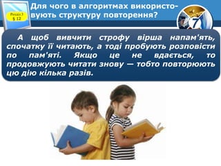 7
Для чого в алгоритмах використо-
вують структуру повторення?Розділ 3
§ 12
А щоб вивчити строфу вірша напам'ять,
спочатку її читають, а тоді пробують розповісти
по пам'яті. Якщо це не вдається, то
продовжують читати знову — тобто повторюють
цю дію кілька разів.
 