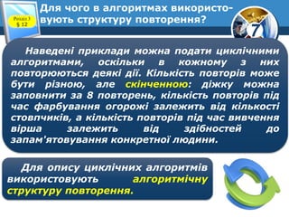 7
Для чого в алгоритмах використо-
вують структуру повторення?Розділ 3
§ 12
Наведені приклади можна подати циклічними
алгоритмами, оскільки в кожному з них
повторюються деякі дії. Кількість повторів може
бути різною, але скінченною: діжку можна
заповнити за 8 повторень, кількість повторів під
час фарбування огорожі залежить від кількості
стовпчиків, а кількість повторів під час вивчення
вірша залежить від здібностей до
запам'ятовування конкретної людини.
Для опису циклічних алгоритмів
використовують алгоритмічну
структуру повторення.
 