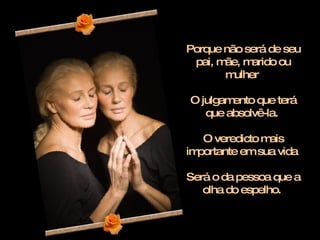 Porque não será de seu pai, mãe, marido ou mulher  O julgamento que terá que absolvê-la.  O veredicto mais importante em sua vida  Será o da pessoa que a olha do espelho.  