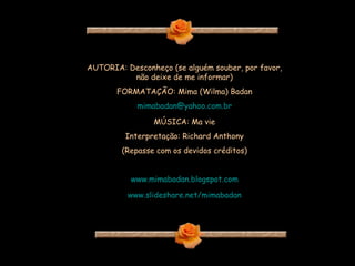 AUTORIA: Desconheço (se alguém souber, por favor, não deixe de me informar) FORMATAÇÃO: Mima (Wilma) Badan [email_address] MÚSICA: Ma vie Interpretação: Richard Anthony (Repasse com os devidos créditos) www.mimabadan.blogspot.com www.slideshare.net/mimabadan 