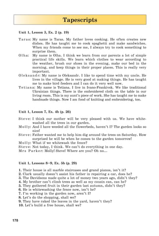 178
Tapescripts
Unit 1, Lesson 3, Ex. 2 (p. 19)
Taras: My name is Taras. My father loves cooking. He often creates new
dishes. He has taught me to cook spaghetti and make sandwiches.
When my friends come to see me, I always try to cook something to
surprise them.
Olha: My name is Olha. I think we learn from our parents a lot of simple
practical life skills. We learn which clothes to wear according to
the weather, brush our shoes in the evening, make our bed in the
morning, and keep things in their proper places. This is really very
important.
Oleksandr: My name is Oleksandr. I like to spend time with my uncle. He
lives in the village. He is very good at making things. He has taught
me to make bird feeders and I can do it very well now.
Tetiana: My name is Tetiana. I live in Ivano-Frankivsk. We like traditional
Ukrainian things. There is the embroidered cloth on the table in our
living room. This is my aunt’s piece of work. She has taught me to make
handmade things. Now I am fond of knitting and embroidering, too.
Unit 1, Lesson 7, Ex. 4b (p. 26)
Steve: I think our mother will be very pleased with us. We have white-
washed all the trees in our garden.
Molly: And I have weeded all the flowerbeds, haven’t I? The garden looks so
nice!
Steve: Father wanted me to help him dig around the trees on Saturday. How
surprised he will be when he comes to the garden tomorrow!
Molly: What if we whitewash the fence?
Steve: Not today, I think. We can’t do everything in one day.
Mrs Parker: Molly! Steve! Where are you? Oh no...
Unit 1, Lessons 8–9, Ex. 5b (p. 29)
1. Their house is all marble staircases and grand pianos, isn’t it?
2. Clark usually doesn’t assist his father in repairing a car, does he?
3. The Davidsons made quite a lot of money two years ago, didn’t they?
4. My brother can’t climb trees as well as my cousin can, can he?
5. They gathered fruit in their garden last autumn, didn’t they?
6. He is whitewashing the fence now, isn’t he?
7. I’m working in the garden now, aren’t I?
8. Let’s do the shopping, shall we?
9. They have raked the leaves in the yard, haven’t they?
10. Let’s build a free house, shall we?
 