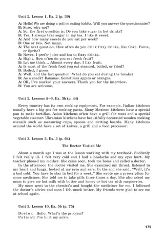 179
Unit 2, Lesson 1, Ex. 2 (p. 39)
A: Hello! We are doing a poll on eating habits. Will you answer the questionnaire?
B: Sure, why not?
A: So, the first question is: Do you take sugar in hot drinks?
B: Yes, I always take sugar in my tea. I like it sweet.
A: And how many sweets do you eat per week?
B: One or two. Not many.
A: The next question. How often do you drink fizzy drinks, like Coke, Fanta,
or Sprite?
B: Never. I prefer juice and tea to fizzy drinks.
A: Right. How often do you eat fresh fruit?
B: Let me think... Almost every day. I like fruit.
A: Is most of the fresh food you eat steamed, boiled, or fried?
B: Boiled, I guess.
A: Well, and the last question: What do you eat during the breaks?
B: As a snack? Bananas. Sometimes apples or oranges.
A: OK, I’ve marked your answers. Thank you for the interview.
B: You are welcome.
Unit 2, Lessons 5–6, Ex. 3b (p. 44)
Every country has its own cooking equipment. For example, Italian kitchens
usually have a big pot for cooking pasta. Many Mexican kitchens have a special
pan to make tortillas. Asian kitchens often have a grill for meat and a special
vegetable steamer. Ukrainian kitchens have beautifully decorated wooden cooking
utensils such as measuring cups, spoons and cutting boards. Many kitchens
around the world have a set of knives, a grill and a food processor.
Unit 3, Lesson 5, Ex. 3 (p. 64)
The Doctor Visited Me
About a month ago I was at the lesson working with my textbook. Suddenly
I felt really ill. I felt very cold and I had a headache and my eyes hurt. My
teacher phoned my mother. She came soon, took me home and called a doctor.
In the afternoon the doctor visited me. She examined my throat, listened to
my heart and lungs, looked at my eyes and ears. In the end she said, “Well, it’s
a bad cold. You have to stay in bed for a week.” She wrote me a prescription for
some medicines. She told me to take pills three times a day. She also asked my
mum to give me hot milk with butter and honey or hot tea with raspberries.
My mum went to the chemist’s and bought the medicines for me. I followed
the doctor’s advice and soon I felt much better. My friends were glad to see me
at school again.
Unit 3, Lesson 10, Ex. 5b (p. 75)
Doctor: Hello. What’s the problem?
Patient: I’ve hurt my ankle.
 