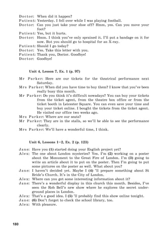 180
Doctor: When did it happen?
Patient: Yesterday. I fell over while I was playing football.
Doctor: Can you just take your shoe off? Hmm, yes. Can you move your
foot?
Patient: Yes, but it hurts.
Doctor: Hmm. I think you’ve only sprained it. I’ll put a bandage on it for
now. But you should go to hospital for an X-ray.
Patient: Should I go today?
Doctor: Yes. Take this letter with you.
Patient: Thank you, Doctor. Goodbye!
Doctor: Goodbye!
Unit 4, Lesson 7, Ex. 1 (p. 97)
Mr Parker: Here are our tickets for the theatrical performance next
Saturday.
Mrs Parker: When did you have time to buy them? I know that you’ve been
really busy this month.
Mr Parker: Do you think it’s difficult nowadays? You can buy your tickets
from the ticket agent, from the theatre box office or from the
ticket booth in Leicester Square. You can even save your time and
buy your ticket online. I bought the tickets from the ticket agent.
He visited our office two weeks ago.
Mrs Parker: Where are our seats?
Mr Parker: They are in the stalls, so we’ll be able to see the performance
clearly.
Mrs Parker: We’ll have a wonderful time, I think.
Unit 6, Lessons 1–2, Ex. 2 (p. 123)
Jane: Have you (1) started doing your English project yet?
Alex: The one about London mysteries? Yes. I’m (2) working on a poster
about the Monument to the Great Fire of London. I’m (3) going to
write an article about it to put on the poster. Then I’m going to put
some pictures on the poster as well. What about you?
Jane: I haven’t decided yet. Maybe I (4) ’ll prepare something about St
Bride’s Church. It’s in the City of London.
Alex: Where can you get some interesting information about it?
Jane: There’s a wonderful display in this church this month. Besides, I’ve
seen the Rob Bell’s new show where he explores the secret under-
ground places in London.
Alex: That’s a good idea. I (5) ’ll probably find this show online tonight.
Jane: (6) Don’t forget to check the school library, too.
Alex: With pleasure.
 