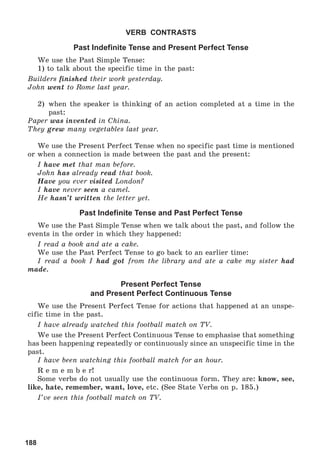 188
VERB CONTRASTS
Past Indefinite Tense and Present Perfect Tense
We use the Past Simple Tense:
1) to talk about the specific time in the past:
Builders finished their work yesterday.
John went to Rome last year.
2) when the speaker is thinking of an action completed at a time in the
past:
Paper was invented in China.
They grew many vegetables last year.
We use the Present Perfect Tense when no specific past time is mentioned
or when a connection is made between the past and the present:
I have met that man before.
John has already read that book.
Have you ever visited London?
I have never seen a camel.
He hasn’t written the letter yet.
Past Indefinite Tense and Past Perfect Tense
We use the Past Simple Tense when we talk about the past, and follow the
events in the order in which they happened:
I read a book and ate a cake.
We use the Past Perfect Tense to go back to an earlier time:
I read a book I had got from the library and ate a cake my sister had
made.
Present Perfect Tense
and Present Perfect Continuous Tense
We use the Present Perfect Tense for actions that happened at an unspe-
cific time in the past.
I have already watched this football match on TV.
We use the Present Perfect Continuous Tense to emphasise that something
has been happening repeatedly or continuously since an unspecific time in the
past.
I have been watching this football match for an hour.
R e m e m b e r!
Some verbs do not usually use the continuous form. They are: know, see,
like, hate, remember, want, love, etc. (See State Verbs on p. 185.)
I’ve seen this football match on TV.
 