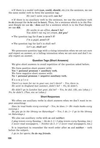 190
 If there is a modal verb (can, could, should, etc.) in the sentence, we use
the same modal verb to form the question tag.
He can’t swim very well, can he?
 If there is no auxiliary verb in the sentence, we use the auxiliary verb
to do (except for to be and to have). Thus, for a sentence which is in the Pre-
sent Simple we use do / does and for a sentence which is in the Past Simple
we use did.
He works in an office, doesn’t he?
You didn’t eat my ice cream, did you?
 The question tag for I am is aren’t I?
I’m a pupil, aren’t I?
 The question tag for Let’s is shall we?
Let’s go, shall we?
We pronounce question tags with a rising intonation when we are not sure
and expect an answer, or a falling intonation when we are sure and don’t re-
ally expect an answer.
Question Tags (Short Answers)
We give short answers to avoid repetition of the question asked before.
We form positive short answer with:
Yes + personal pronoun + auxiliary verb.
We form negative short answer with:
No + personal pronoun + negative auxiliary verb.
E x a m p l e s:
There’s a room for me in your car, isn’t there? – Yes, there is.
He went to England last summer, didn’t he? – No, he didn’t.
He didn’t go to London last year, did he? – Yes, he did. (Íі, âіí їçäèâ.) /
No, he didn’t. (Òàê, âіí íå їçäèâ.)
Short Responses
We often use auxiliary verbs in short answers when we don’t want to re-
peat something:
Does he read books every evening? – Yes, he does. (= He reads books every
evening.)
Do you go to the library on Saturdays? – Yes, I do. (= I go to the library
on Saturdays.)
We also use auxiliary verbs with so and neither:
I play tennis every Sunday. – So do I. (= I play tennis every Sunday, too.)
I never read newspapers. – Neither do I. (= I never read newspapers, too.)
It is important to remember the word order after so and neither – verb
before the subject.
I go in for sports. So do my friends.
 