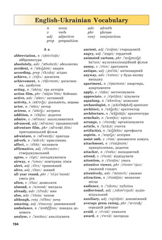 194
2
English-Ukrainian Vocabulary
n noun adv adverb
v verb phr phrase
adj adjective conj conjunction
prep preposition
A a
abbreviation, n /ə brÖvieiʃn/
àááðåâèàòóðà
absolutely, adv /{bsəlütli/ àáñîëþòíî
accident, n / ksi
ədənt/ àâàðіÿ
according, prep /ə kюdiО/ çãіäíî
achieve, v /ə tʃÖv/ äîñÿãàòè
achievement, n /ə Цvmənt/ äîñÿãíåí-
íÿ, çäîáóòîê
acting, n / ktiÎ/ ãðà àêòîðіâ
action film, phr / kʃən film/ áîéîâèê
active, adv /{ktiv/ àêòèâíèé
activity, n / k tivi
əti/ äіÿëüíіñòü, âïðàâà
actor, n /{ktə/ àêòîð
actress, n /{ktri
əs/ àêòðèñà
addition, n /ədiʃən/ äîäàòîê
admire, v /əd maKə/ çàõîïëþâàòèñÿ
advanced, adj /əd v nst/ ïðîäâèíóòèé
adventure film, phr /əd ven ə film/
ïðèãîäíèöüêèé ôіëüì
adventure, n /əd ventʃə/ ïðèãîäà
adverb, n / dvÆb/ ïðèñëіâíèê
affect, v /ə fekt/ âïëèâàòè
affirmative, adj /ə fÆmətiv/
ñòâåðäæóâàëüíèé
agree, v /əgrÖ/ ïîãîäæóâàòèñÿ
airway, n /e@weI/ ïîâіòðÿíà ëіíіÿ
alert, adj /@ lÆt/ òðèâîæíèé
alive, adj /ə laiv/ æèâèé
all year round, phr / þl jiə raυnd/
óâåñü ðіê
allow, v /ə laυ/ äîçâîëÿòè
almond, n /¸mənd/ ìèãäàëü
already, adv /þl redi/ âæå
also, adv /þlsəυ/ òàêîæ
although, conj /þlDəυ/ õî÷à
amazing, adj /ə meKziŋ/ äèâîâèæíèé
ambulance, n /{mbjυ
ələns/ øâèäêà äî-
ïîìîãà
analyse, v /{nəlaiz/ àíàëіçóâàòè
ancient, adj /einʃənt/ ñòàðîäàâíіé
angry, adj /{Îgri/ ñåðäèòèé
animated cartoon, phr / ni
əmeiti
əd
k tün/ ìóëüòèïëіêàöіéíèé ôіëüì
annoy, v /ə nOi/ äðàòóâàòè
antique, adj / {n tÖk/ àíòèêâàðíèé
anyway, adv /eniwei/ ó áóäü-ÿêîìó
âèïàäêó
apartment, n /ə p tmənt/ êâàðòèðà,
àïàðòàìåíòè
apply, v /ə plai/ çàñòîñîâóâàòè
appreciate, v /ə prЦʃieit/ öіíóâàòè
aqualung, n /{kwəlöÎ/ àêâàëàíã
archaeologist, n / kiəlБіikəl] àðõåîëîã
architect, n / ki
ətekt/ àðõіòåêòîð
architecture, n / ki
ətekФʃə/ àðõèòåêòóðà
armchair, n / mtʃeə/ êðіñëî
arrange, v /ə reinі/ îðãàíіçîâóâàòè
article, n / tikəl/ ñòàòòÿ
artifact(s), n / ti
əf kts/ àðòåôàêòè
aspirin, n /{spri
ən/ àñïіðèí
assist smb, v /əsist/ äîïîìàãàòè êîìóñü
attachment, n /ə t Фʃmənt/
ïðèêðіïëåííÿ, äîäàòîê
attacker, n /ə t{kə/ íàïàäàþ÷èé
attend, v /ə tend/ âіäâіäóâàòè
attention, n /ə tenʃən/ óâàãà
attentive viewer, phr /ə tentiv vjüə/
óâàæíèé ãëÿäà÷
attentively, adv /ətentivli/ óâàæíî
attraction, n /ə tr kʃən/ âèçíà÷íå
ìіñöå
audience, n /þdiəns/ ïóáëіêà
audiovisual, adj / þdiəυ viʒuəl/ àóäіî-
âіçóàëüíèé
auxiliary, adj /þg ziljəri/ äîïîìіæíèé
average press rating, phr / vərIі/
ñåðåäíіé ðåéòèíã
avoid, v /ə vɔKd/ óíèêàòè
award, n /ə wþd/ íàãîðîäà
 
