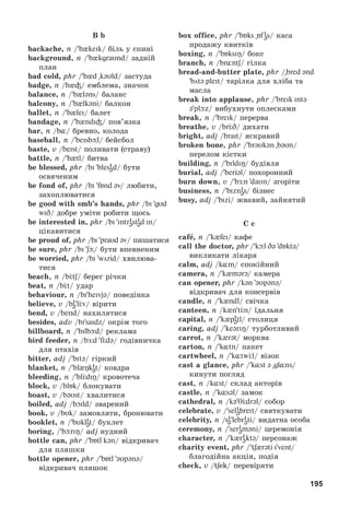 195
B b
backache, n / b keik/ áіëü ó ñïèíі
background, n / b{kgraυnd/ çàäíіé
ïëàí
bad cold, phr / b d kəυld/ çàñòóäà
badge, n /b і/ åìáëåìà, çíà÷îê
balance, n / b ləns/ áàëàíñ
balcony, n / b lkəni/ áàëêîí
ballet, n / b{lei/ áàëåò
bandage, n / b ndiі/ ïîâ’ÿçêà
bar, n /b¸/ áðåâíî, êîëîäà
baseball, n / beisbþl/ áåéñáîë
baste, v /beist/ ïîëèâàòè (ñòðàâó)
battle, n / b tl/ áèòâà
be blessed, phr /bi blesi
əd/ áóòè
îñâÿ÷åíèì
be fond of, phr /bi fБnd əv/ ëþáèòè,
çàõîïëþâàòèñÿ
be good with smb’s hands, phr /bi gυd
wID/ äîáðå óìіòè ðîáèòè ùîñü
be interested in, phr /bi intri
əsti
əd in/
öіêàâèòèñÿ
be proud of, phr /bi praυd əv/ ïèøàòèñÿ
be sure, phr /bi ʃþ/ áóòè âïåâíåíèì
be worried, phr /bi wörid/ õâèëþâà-
òèñÿ
beach, n /bЦtʃ/ áåðåã ðі÷êè
beat, n /bЦt/ óäàð
behaviour, n /bi heivjə/ ïîâåäіíêà
believe, v /bi
əlЦv/ âіðèòè
bend, v /bend/ íàõèëÿòèñÿ
besides, adv /bi saidz/ îêðіì òîãî
billboard, n / bilbþd/ ðåêëàìà
bird feeder, n /bÆd fÖdə/ ãîäіâíè÷êà
äëÿ ïòàõіâ
bitter, adj / bitə/ ãіðêèé
blanket, n / bl{Îki
ət/ êîâäðà
bleeding, n / blЦdiŋ/ êðîâîòå÷à
block, v /blБk/ áëîêóâàòè
boast, v /bəυst/ õâàëèòèñÿ
boiled, adj /bOild/ çâàðåíèé
book, v /bυk/ çàìîâëÿòè, áðîíþâàòè
booklet, n / bυkli
ət/ áóêëåò
boring, / bþriŋ/ adj íóäíèé
bottle can, phr / bБtl kən/ âіäêðèâà÷
äëÿ ïëÿøêè
bottle opener, phr / bБtl əυpənə/
âіäêðèâà÷ ïëÿøîê
box office, phr / bÁks Áf i
əs/ êàñà
ïðîäàæó êâèòêіâ
boxing, n / bБksiŋ/ áîêñ
branch, n /br ntʃ/ ãіëêà
bread-and-butter plate, phr / bred ənd
bötə pleit/ òàðіëêà äëÿ õëіáà òà
ìàñëà
break into applause, phr / breik intə
ə plþz/ âèáóõíóòè îïëåñêàìè
break, n / breik/ ïåðåðâà
breathe, v /brЦD/ äèõàòè
bright, adj /brait/ ÿñêðàâèé
broken bone, phr / brəυkən bəυn/
ïåðåëîì êіñòêè
building, n / bildiŋ/ áóäіâëÿ
burial, adj / beriəl/ ïîõîðîííèé
burn down, v / bÆn daυn/ çãîðіòè
business, n / bizni
əs/ áіçíåñ
busy, adj / bizi/ æâàâèé, çàéíÿòèé
C c
cafå, n / k{fei/ êàôå
call the doctor, phr / kþl Də dБktə/
âèêëèêàòè ëіêàðÿ
calm, adj /k m/ ñïîêіéíèé
camera, n / k mərə/ êàìåðà
can opener, phr /kən əυpənə/
âіäêðèâà÷ äëÿ êîíñåðâіâ
candle, n / k ndl/ ñâі÷êà
canteen, n /k n tЦn/ їäàëüíÿ
capital, n / k pi
ətl/ ñòîëèöÿ
caring, adj / keəriŋ/ òóðáîòëèâèé
carrot, n / k rət/ ìîðêâà
carton, n / k tn/ ïàêåò
cartwheel, n / k¸twÖl/ âіçîê
cast a glance, phr / k¸st ə gl¸ns/
êèíóòè ïîãëÿä
cast, n /k¸st/ ñêëàä àêòîðіâ
castle, n / k¸səl/ çàìîê
cathedral, n /kə θÖdrəl/ ñîáîð
celebrate, v / seli
əbreit/ ñâÿòêóâàòè
celebrity, n /si
əlebri
əti/ âèäàòíà îñîáà
ceremony, n / seri
əməni/ öåðåìîíіÿ
character, n / k{ri
əktə/ ïåðñîíàæ
charity event, phr / tʃ rəti i vent/
áëàãîäіéíà àêöіÿ, ïîäіÿ
check, v /tʃek/ ïåðåâіðÿòè
 