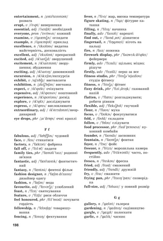 198
entertainment, n /entə teInmənt/
ðîçâàãà
erupt, v /i röpt/ âèâåðæåííÿ
essential, adj /i senʃəl/ íåîáõіäíèé
everyone, pron /evriwön/ êîæíèé
examine, v /igz mi
en/ îãëÿäàòè
example, n /igz mpəl/ ïðèêëàä
excellence, n /eksələns/ âèäàòíà
ìàéñòåðíіñòü, äîñêîíàëіñòü
excellent, adj /eksələnt/ ïðåêðàñíèé
excited, adj /ik saiti
ed/ çâîðóøåíèé
excitement, n /ik saitmənt/ çâîðó-
øåííÿ; çáóäæåííÿ
exciting, adj /ik saitiÎ/ äèâîâèæíèé
excursion, n /ik skÆ:ʃən/åêñêóðñіÿ
exhibit, v /ig zibi
ət/ âèñòàâëÿòè
exhibition, n /eksi
ə biʃən/ âèñòàâêà
expect, v /ik spekt/ î÷іêóâàòè
expensive, adj /ik spensiv/ êîøòîâíèé
experience, n /ik spiəriəns/ äîñâіä
explore, v /ik splþ/ äîñëіäæóâàòè
express, v /ik spres/ âèñëîâëþâàòè
extraordinary, adj / ik strþdənəri/íåîð-
äèíàðíèé
eye drops, phr /ai drБps/ î÷íі êðàïëі
F f
fabulous, adj / f bjυ
ələs/ ÷óäîâèé
face, v /feis/ ñòèêàòèñÿ
factory, n / f ktəri/ ôàáðèêà
fall off, v / fþl Бf/ ïàäàòè
family ties, phr / f məli taIz/ ðîäèííі
çâ’ÿçêè
fantastic, adj / f n t stik/ ôàíòàñòè÷-
íèé
fantasy, n / f ntəsi/ ôåíòåçі ôіëüì
fashion designer, n / f ʃən di zainə/
äèçàéíåð îäÿãó
fashion, n / f ʃən/ ìîäà
favourite, adj / feivəri
ət/ óëþáëåíèé
feast, n / fЦst/ ñâÿòêóâàííÿ
feature, v / fЦtʃə/ ðèñè îáëè÷÷ÿ
feel honoured, phr /fЦl Бnəd/ ïî÷óâàòè
ãîðäіñòü
fellowship, n / feləυʃip/ òîâàðèøó-
âàííÿ
fencing, n / fensiÎ/ ôåõòóâàííÿ
fever, n / fЦvə/ æàð, âèñîêà òåìïåðàòóðà
figure skating, n / figə/ ôіãóðíå êà-
òàííÿ
filling, n / filiÎ/ íà÷èíêà
finally, adv / faInəli/ íàðåøòі
find out, v / faind aυt/ äіçíàòèñÿ
fingernail, n / fiÎgəneil/ íіãîòü íà
ïàëüöі
fire, n /faiə/ ïîæåæà
firework display, phr / faiəwÆk di splei/
ôåéåðâåðê
firmly, adv / fÆ:mli/ ùіëüíî; ìіöíî;
ðіøó÷å
firstly, adv / fÆ:stli/ ïåðø çà âñå
fitness studio, phr / fitni
əs stjüdiəυ/
ñòóäіÿ ôіòíåñó
fitness, n / fitni
əs/ ôіòíåñ
fizzy drink, phr / fizi driÎk/ ãàçîâàíèé
íàïіé
flatten, v / fl tn/ ðîçãëàäæóâàòè;
ðîáèòè ðіâíèì
flexible, adj / fleksi
əbəl/ ãíó÷êèé
flour, n / flaυə/ ìóêà
focus, v / fəυkəs/ ôîêóñóâàòèñÿ
fold, v /fəυld/ ñêëàäàòè
follow, v / fБləυ/ ñëіäóâàòè
food processor, phr /füd prəυsesə/ êó-
õîííèé êîìáàéí
founder, n / faυndə/ çàñíîâíèê
fountain, n / faυnti
ən/ ôîíòàí
foyer, n / fOie/ ôîéє
freezer, n / frЦzə/ ìîðîçèëüíà êàìåðà
frequently, adv / frЦkwəntli/ ÷àñòî, ïî-
ñòіéíî
fresco, n / freskəυ/ ôðåñêà
fried, adj /fraid/ ñìàæåíèé
friendly, adj / frendli/ äðóæíіé
fry, v /frai/ ñìàæèòè
frying pan, phr / fraiiÎ p n/ ñêîâîðіä-
êà
full-size, adj / fυlsaiz/ ó ïîâíèé ðîçìіð
G g
gallery, n /g ləri/ ãàëåðåÿ
gardening, n /g dniÎ/ ñàäіâíèöòâî
gargle, v /g gəl/ ïîëîñêàòè
garlic, n /g lik/ ÷àñíèê
 