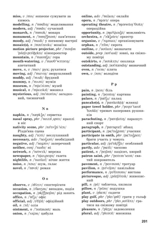 201
miss, v /mis/ someone ñóìóâàòè çà
êèìîñü
modelling, n / mБdliÎ/ ìîäåëþâàííÿ
modern, adj / mБdn/ ñó÷àñíèé
monarch, n / mБnək/ ìîíàðõ
monument, n / mБnjυ
əmənt/ ïàì’ÿòíèê
moody, adj / müdi/ ó ïîãàíîìó íàñòðîї
mosaic(s), n /məυ zeiiks/ ìîçàїêà
motion picture projector, phr / məυʃən
pIktʃə prəіektə/ êіíîïðîåêòîð
mountain, n / maυnti
ən/ ãîðà
mouth-watering, v / maυT wþtəriŋ/
àïåòèòíèé
move, n, v /müv/ ðóõ; ðóõàòèñÿ
moving, adj / müviÎ/ çâîðóøëèâèé
muddy, adj / mödi/ áðóäíèé
mummy, n / mömi/ ìóìіÿ
museum, n / mjü zÖəm/ ìóçåé
musical, n / mjüzikəl/ ìþçèêë
mysterious, adj /mi stiəriəs/ çàãàäêî-
âèé, òàєìíè÷èé
N n
napkin, n / n pk i
ən/ ñåðâåòêà
nasal spray, phr / neizəl sprei/ êðàïëі
â íіñ
nativity scene, phr /nə tivi
əti si:n/
Ðіçäâ’ÿíà ñöåíà
naughty, adj / nþti/ íåñëóõíÿíèé
necessary, adv / nesi
əsəri/ íåîáõіäíèé
negative, adj / negətiv/ çàïåðå÷íèé
neither, conj / naiDə/ íі
network, ï / netwÆk/ ìåðåæà
newspaper, ï / njüs peipə/ ãàçåòà
nightlife, n / naItlaif/ íі÷íå æèòòÿ
noise, n /nOiz/ øóì, ãàëàñ
novel, ï / nБvəl/ ðîìàí
O o
observe, v /əbzÆv/ ñïîñòåðіãàòè
occasion, n /əkeiʒən/ âèïàäîê, ïîäіÿ
occupation, n /Бkjυ
ə peiʃən/ ðіä çàíÿòü
office, n / Бfi
əs/ îôіñ
official, adj /ə fiʃəl/ îôіöіéíèé
oil, n /Oil/ îëіÿ
ointment, n /Ointmənt/ ìàçü
onion, n /önjən/ öèáóëÿ
online, adv / БnlaIn/ îíëàéí
opera, n / Бpərə/ îïåðà
operating theatre, n / БpəreItIÎ TIətə/
îïåðàöіéíà
opportunity, n /Бpətjüni
əti/ ìîæëèâіñòü
orchestra, n /þki
əstrə/ îðêåñòð
organise, v /þgənaiz/ îðãàíіçîâóâàòè
orphan, n /þfən/ ñèðîòà
outline, v /aυtlain/ âèçíà÷àòè
outside, prep /aυt said/ çîâíі, íà ñâіæî-
ìó ïîâіòðі
outskirts, n /aυtskÆ:ts/ îêîëèöÿ
outstanding, adj /aυtst ndiÎ/ âèçíà÷íèé
oven, n /övən/ ïëèòà
own, v /əυn/ âîëîäіòè
P p
pain, n /pein/ áіëü
painting, n / peintIÎ/ êàðòèíà
palace, n / p li
əs/ ïàëàö
pancake(s), n / p nkeik(s)/ ìëèíöі
paper towel holder, phr / peipə taυəl
həυldə/ òðèìà÷ ïàïåðîâèõ ðóøíè-
êіâ
parachuting, n / p{rəʃ tIŋ/ ïàðàøóò-
íèé ñïîðò
paragraph, n / p rəgrÓf/ àáçàö
participant, n /p tisi
əpənt/ ó÷àñíèê
participate in smth, phr /p tisi
əpeIt/
áðàòè ó÷àñòü ó ÷îìóñü
particular, adj /pə tikjυ
ələ/ îñîáëèâèé
partly, adv / p tli/ ÷àñêîâî
patient, n / peiʃənt/ ïàöієíò, õâîðèé
patron saint, phr / peitrən seint/ ñâÿ-
òèé ïîêðîâèòåëü
pavement, n / peivmənt/ òðîòóàð
pavilion, n /pə viljən/ ïàâіëüéîí
performance, n /pə fýməns/ âèñòàâà
picturesque, adj /piktʃəresk/ æèâîïèñ-
íèé
pill, n /pil/ òàáëåòêà, ïèëþëÿ
pillow, n / piləυ/ ïîäóøêà
plant, v /pl nt/ ñàäèòè
play golf, phr / plei gБlf/ ãðàòè ó ãîëüô
play outdoors, phr / plei aυtdþz/ ãðà-
òèñÿ íà ñâіæîìó ïîâіòðі
pleasure, n / pleʒə/ çàäîâîëåííÿ
plural, adj / plυərəl/ ìíîæèíà
 