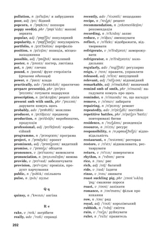 202
pollution, n /pə lüʃən/ ÿ çàáðóäíåíí
poor, adj /pþ/ áіäíèé
popcorn, ï / pБpkþn/ ïîïêîðí
poppy seed(s), phr / pБpi sЦdz/ ìàêîâі
çåðíÿòà
popular, adj / pБpjυ
ələ/ ïîïóëÿðíèé
popularity, ï /pБpjυ
ə l ri
əti/ ïîïóëÿðíіñòü
portfolio, n /pþt fəυliəυ/ ïîðòôîëіî
position, ï /pəziʃən/ ïîçèöіÿ, ìіñöåç-
íàõîäæåííÿ
possible, adj / pБsi
əbəl/ ìîæëèâèé
poster, ï / pəυstə/ ïîñòåð, ëèñòіâêà
pot, n /pБt/ ãëå÷èê
pound, ï /paυnd/ ôóíò ñòåðëіíãіâ
(ãðîøîâà îäèíèöÿ)
power, ï / paυə/ âëàäà
practically, adv / pr{ktIk@li/ ïðàêòè÷íî
prepare present(s), phr /pri peə
prezənts/ ãîòóâàòè ïîäàðóíêè
prescription, n /priskripʃən/ ðåöåïò ëіêіâ
present smb with smth, phr / prezənt/
äàðóâàòè êîìóñü ùîñü
probably, adv / prБbəbli/ ìîæëèâî
producer, ï /prədjüsə/ ïðîäþñåð
production, ï /prədökʃn/ âèðîáíèöòâî,
ïðîäóêöіÿ
professional, adj /prə feʃənəl/ ïðîôå-
ñіéíèé
programme, ï / prəυgr m/ ïðîãðàìà
project, ï / prБdʒekt/ ïðîåêò
prominent, adj / prБmi
ənənt/ âèäàòíèé
promise, v / prБmi
əs/ îáіöÿòè
pronounce, v /prə naυns/ âèìîâëÿòè
pronunciation, n /pr@nönsieiʃən/ âèìîâà
provide, v /pr@ vaid/ çàáåçïå÷óâàòè
provision, /prə viʒən/ ïðîâіçіÿ, ïðî-
äóêò õàð÷óâàííÿ
public, n / pöblik/ ñïіëüíîòà
pulse, n /pöls/ ïóëüñ
Q q
quinsy, n / kwinzi/ àíãіíà
R e
rake, v /reik/ çàãðіáàòè
really, àdv / riəli/ ñïðàâäі
recently, adv / rЦsəntli/ íåùîäàâíî
recipe, n / resi
əpi/ ðåöåïò
recommendation, n /rekəmendeiʃən/
ðåêîìåíäàöіÿ
recording, n /ri kþdiÎ/ çàïèñ
reduce, v /ridjüs/ çìåíøóâàòè
reflect, v /ri flekt/ âіäîáðàæàòè, âіä-
òâîðþâàòè
refrigerate, v /ri fridʒəreit/ çàìîðîæó-
âàòè
refrigerator, n /ri fridʒəreitə/ õîëî-
äèëüíèê
regularly, adv / regjυ
ələli/ ðåãóëÿðíî
reign, v /rein/ ïðàâèòè, óïðàâëÿòè
released, adj /rI lÖst/ âèïóùåíèé
relevant, adj / reli
əvənt/ âіäïîâіäíèé
remarkable, adj /rim kəbəl/ âèçíà÷íèé
remind smb of smth, phr /ri maind/ íà-
ãàäóâàòè êîìóñü ïðî ùîñü
reminder, n /ri maində/ òå, ùî íàãàäóє
remove, v /ri müv/ çàáèðàòè
repairing, ï /rI pe@riŋ/ ðåìîíò
repeatedly, adv /ri pЦti
ədli/ ïîñòіéíî
repetitive battles, phr /ri peti
ətiv b tlz/
ïîâòîðþâàíі áèòâè
residence, ï / rezi
ədəns/ ðåçèäåíöіÿ
resource, ï /ri zþs/ ðåñóðñ
responsibility, n /ri spБnsi
ə bili
əti/ âіäïî-
âіäàëüíіñòü
restaurant, n / restərБnt/ ðåñòîðàí
restore, v /ri stþ/ âіäíîâëþâàòè, ðåñ-
òàâðóâàòè
return, v /ri tÆn/ ïîâåðòàòèñÿ
rhythm, ï / riDəm/ ðèòì
rice, n /rais/ ðèñ
rich, àdj /ritʃ/ áàãàòèé
ride, v /raid/ їçäèòè
rinse, v /rIns/ çìèâàòè
roast suckling pig, phr /rəυst sökliÎ
pig/ ñìàæåíå ïîðîñÿ
roast, v /rəυst/ çàïіêàòè
romance, n /rəυ m ns/ ôіëüì ïðî
êîõàííÿ
row, n /rəυ/ ðÿä
royal, adj / rOiəl/ êîðîëіâñüêèé
rubbish, n / röbiʃ/ ñìіòòÿ
ruin, v / rüi
ən/ ðóéíóâàòè
ruler, n / rülə/ ïðàâèòåëü
 