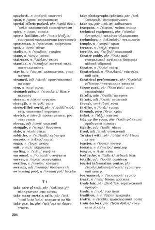 204
spaghetti, n /spəgeti/ ñïàãåòòі
span, v /sp n/ ïåðåêðèâàòè
special-effects-packed, phr /speʃəl-ifekts-
p kt/ íàïîâíåíèé ñïåöåôåêòàìè
spice, n /spais/ ñïåöіÿ
sports facilities, phr / spþts fə sili
ətiz/
ñïîðòèâíі ñïîðÿäæåííÿ (çðó÷íîñòі)
sportsman, n / spþtsmən/ ñïîðòñìåí
spot, n /spБt/ ìіñöå
stadium, n / steidiəm/ ñòàäіîí
stage, n /steidʒ/ ñöåíà
staircase, n / steəkeis/ ñõîäè
stamina, n / st mi
ənə/ æèòòєâі ñèëè,
æèòòєçäàòíіñòü
stay in, v / stei in/ çàëèøàòèñÿ, çóïè-
íÿòèñÿ
steamed, adj /stЦmd/ ïðèãîòîâëåíèé
íà ïàðó
step, n /step/ êðîê
stomach ache, n / stöməkeik/ áіëü ó
øëóíêó
stream, n /strЦm/ ñòðóìîê
strength, n /streŋT/ ñèëà
stress-filled world, phr /s tresfild wÆld/
ñâіò, ñïîâíåíèé ñòðåñàìè
stretch, v /stretʃ/ ïðîñòèðàòèñÿ, ðîç-
òÿãíóòèñÿ
strong, adj /strБŋ/ ñèëüíèé
struggle, v / strцgəl/ áîðîòèñÿ
style, n /stail/ ñòèëü
subtitles, n / sцb taitlz/ ñóáòèòðè
success, n /sək ses/ óñïіõ
sugar, n / ʃUgə/ öóêîð
suit, v /süt/ ïіäõîäèòè
surfing, n / sÆfiŋ/ ñåðôіíã
surround, v / səraUnd/ îòî÷óâàòè
survey, n / sÆvei/ îïèòóâàííÿ
swallow, v / swБləU/ êîâòàòè
swampy, adj / swБmpi/ áîëîòèñòèé
swimming pool, n / swimiŋ pül/ áàñåéí
T t
take care of smb, phr / teik keər əv/
ïіêëóâàòèñÿ ïðî êîãîñü
take many curtain calls, phr / teik
meni kÆtn kþlz/ âèõîäèòè íà áіñ
take part in, phr / teik p¸t in/ áðàòè
ó÷àñòü
take photographs (photos), phr / teik
fəUt@gr¸fs/ ôîòîãðàôóâàòè
take up, phr /teik цp/ çàéìàòèñÿ
teaspoon, n / tЦspün/ ÷àéíà ëîæêà
technical equipment, phr / teknikəl
i kwipmənt/ òåõíі÷íå îáëàäíàííÿ
technology, n /tek nБlədZi/ òåõíîëîãіÿ
temple, n / tempəl/ õðàì
terrace, n / teri
əs/ òåðàñà
terrible, adj / teri
əbəl/ æàõëèâèé
theatre guide, phr / Tiətə gaid/
òåàòðàëüíèé ïóòіâíèê (іíôîðìà-
öіéíèé çáіðíèê)
theatre, ï / Tiətə/ òåàòð
theatreland, n / Tiətə l nd/ òåàòðàëü-
íèé ñâіò
theatrical performance, phr / Ti trikəl
pə fþməns/ òåàòðàëüíà âèñòàâà
theme park, phr / TЦm p k/ ïàðê
àòðàêöіîíіâ
thirdly, adv / θÆ:dli/ ïî-òðåòє
thirsty, adj / TÆsti/ ñïðàãëèé
though, conj /DəU/ õî÷à
thriller, n / Trilə/ òðіëåð
through, prep / Trü/ êðіçü
ticket, n / tiki
ət/ êâèòîê
tidy up the room, phr / taidi цp Də rüm/
ïðèáèðàòè êіìíàòó
tightly, adv / taItli/ ìіöíî
tired, adj /taiəd/ ñòîìëåíèé
To start with, phr /tə st¸t wiD/ Ïåðø
çà âñå
toaster, n / təUstə/ òîñòåð
tomato, n /tə m təU/ ïîìіäîð
tongue, n /tцŋ/ ÿçèê
toothache, n / tüTeik/ çóáíèé áіëü
totally, adv / təUtli/ ïîâíіñòþ
tourist information centre, phr
/ tUəri
əst infə meIʃən sentə/ òóðèñòè÷-
íèé öåíòð
tournament, n / tUənəmənt/ òóðíіð
track, n /tr k/ áіãîâà äîðіæêà
trade fair, phr /treid feə/ òîðãіâåëüíèé
ÿðìàðîê
trade, n /treid/ òîðãіâëÿ
tradition, n /trədiʃən/ òðàäèöіÿ
traffic, n / tr fik/ òðàíñïîðòíèé ïîòіê
train doctors, phr / trein dБktəz/ ãîòó-
âàòè ëіêàðіâ
 
