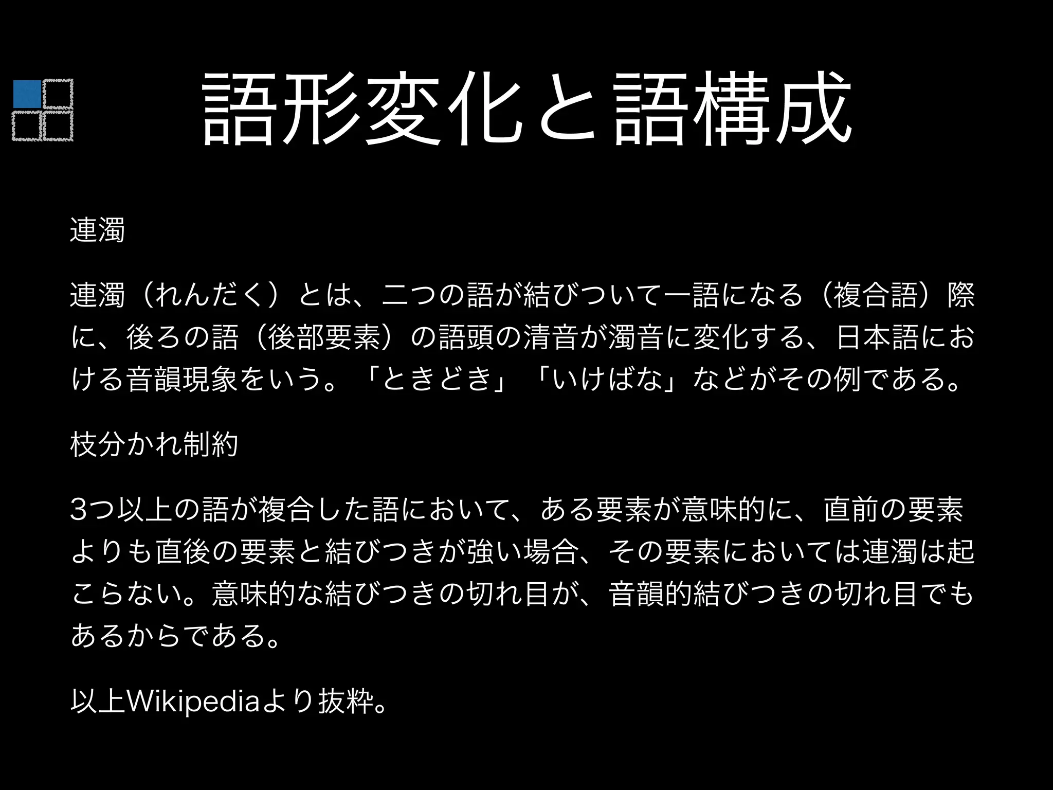 語形変化と語構成
連濁
連濁（れんだく）とは、二つの語が結びついて一語になる（複合語）際
に、後ろの語（後部要素）の語頭の清音が濁音に変化する、日本語にお
ける音韻現象をいう。「ときどき」「いけばな」などがその例である。
枝分かれ制約
3つ以上の語が複合した語において、ある要素が意味的に、直前の要素
よりも直後の要素と結びつきが強い場合、その要素においては連濁は起
こらない。意味的な結びつきの切れ目が、音韻的結びつきの切れ目でも
あるからである。
以上Wikipediaより抜粋。
 