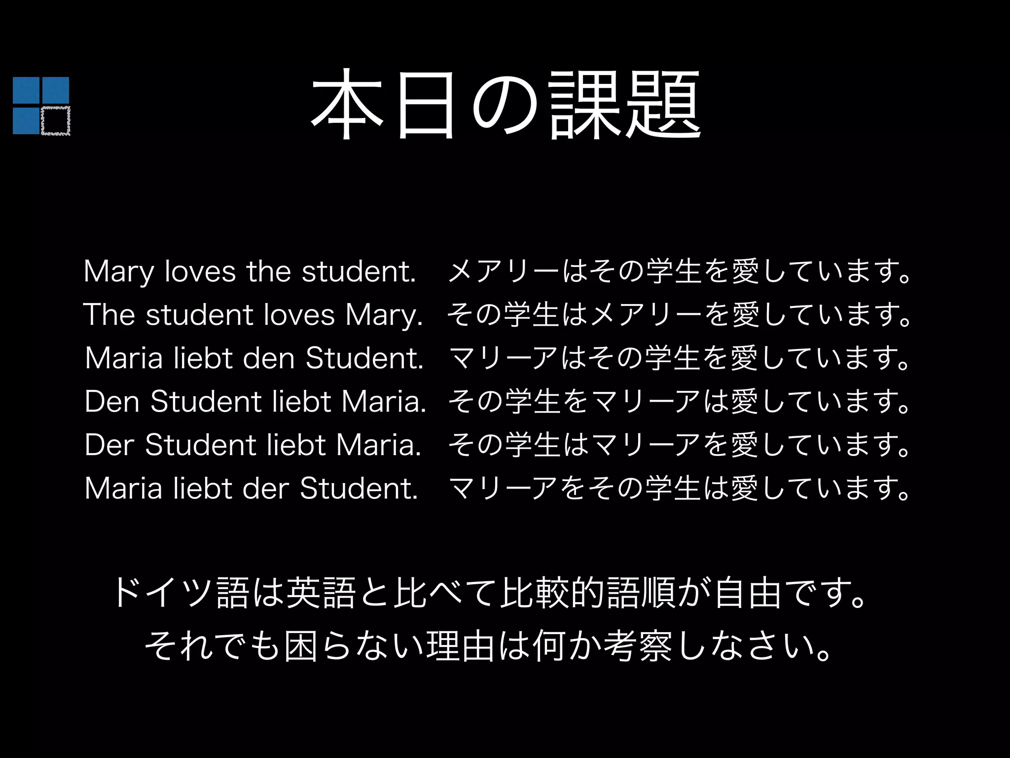 本日の課題
Mary loves the student. メアリーはその学生を愛しています。
The student loves Mary. その学生はメアリーを愛しています。
Maria liebt den Student. マリーアはその学生を愛しています。
Den Student liebt Maria. その学生をマリーアは愛しています。
Der Student liebt Maria. その学生はマリーアを愛しています。
Maria liebt der Student. マリーアをその学生は愛しています。
ドイツ語は英語と比べて比較的語順が自由です。
それでも困らない理由は何か考察しなさい。
 
