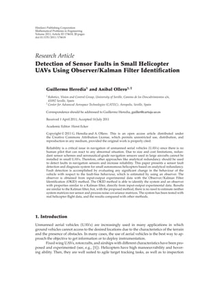 Hindawi Publishing Corporation
Mathematical Problems in Engineering
Volume 2011, Article ID 174618, 20 pages
doi:10.1155/2011/174618




Research Article
Detection of Sensor Faults in Small Helicopter
UAVs Using Observer/Kalman Filter Identiﬁcation


        Guillermo Heredia1 and Anibal Ollero1, 2
        1
          Robotics, Vision and Control Group, University of Seville, Camino de los Descubrimientos s/n,
          41092 Seville, Spain
        2
          Center for Advanced Aerospace Technologies (CATEC), Aeropolis, Seville, Spain

        Correspondence should be addressed to Guillermo Heredia, guiller@cartuja.us.es

        Received 1 April 2011; Accepted 14 July 2011

        Academic Editor: Horst Ecker

         Copyright q 2011 G. Heredia and A. Ollero. This is an open access article distributed under
         the Creative Commons Attribution License, which permits unrestricted use, distribution, and
         reproduction in any medium, provided the original work is properly cited.

         Reliability is a critical issue in navigation of unmanned aerial vehicles UAVs since there is no
         human pilot that can react to any abnormal situation. Due to size and cost limitations, redun-
         dant sensor schemes and aeronautical-grade navigation sensors used in large aircrafts cannot be
         installed in small UAVs. Therefore, other approaches like analytical redundancy should be used
         to detect faults in navigation sensors and increase reliability. This paper presents a sensor fault
         detection and diagnosis system for small autonomous helicopters based on analytical redundancy.
         Fault detection is accomplished by evaluating any signiﬁcant change in the behaviour of the
         vehicle with respect to the fault-free behaviour, which is estimated by using an observer. The
         observer is obtained from input-output experimental data with the Observer/Kalman Filter
         Identiﬁcation OKID method. The OKID method is able to identify the system and an observer
         with properties similar to a Kalman ﬁlter, directly from input-output experimental data. Results
         are similar to the Kalman ﬁlter, but, with the proposed method, there is no need to estimate neither
         system matrices nor sensor and process noise covariance matrices. The system has been tested with
         real helicopter ﬂight data, and the results compared with other methods.




1. Introduction
Unmanned aerial vehicles UAVs are increasingly used in many applications in which
ground vehicles cannot access to the desired locations due to the characteristics of the terrain
and the presence of obstacles. In many cases, the use of aerial vehicles is the best way to ap-
proach the objective to get information or to deploy instrumentation.
      Fixed wing UAVs, rotorcrafts, and airships with diﬀerent characteristics have been pro-
posed and experimented see, e.g., 1 . Helicopters have high manoeuvrability and hover-
ing ability. Then, they are well suited to agile target tracking tasks, as well as to inspection
 
