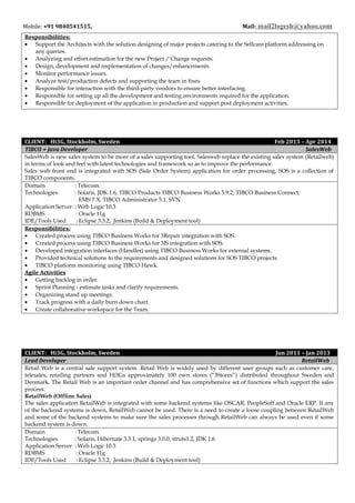 Mobile: +91 9840541515, Mail: mail2logesh@yahoo.com
Responsibilities:
• Support the Architects with the solution designing of major projects catering to the Selfcare platform addressing on
any queries.
• Analyzing and effort estimation for the new Project / Change requests.
• Design, development and implementation of changes/enhancements.
• Monitor performance issues.
• Analyze test/production defects and supporting the team in fixes.
• Responsible for interaction with the third-party vendors to ensure better interfacing.
• Responsible for setting up all the development and testing environments required for the application.
• Responsible for deployment of the application in production and support post deployment activities.
CLIENT: Hi3G, Stockholm, Sweden Feb 2013 – Apr 2014
TIBCO + Java Developer SalesWeb
SalesWeb is new sales system to be more of a sales supporting tool, Salesweb replace the existing sales system (Retailweb)
in terms of look and feel with latest technologies and framework so as to improve the performance.
Sales web front end is integrated with SOS (Sale Order System) application for order processing, SOS is a collection of
TIBCO components.
Domain : Telecom.
Technologies : Solaris, JDK 1.6, TIBCO Products TIBCO Business Works 5.9.2, TIBCO Business Connect,
EMS 7.X, TIBCO Administrator 5.1, SVN
Application Server : Web Logic 10.3
RDBMS : Oracle 11g
IDE/Tools Used : Eclipse 3.3.2, Jenkins (Build & Deployment tool)
Responsibilities:
• Created process using TIBCO Business Works for 3Repair integration with SOS.
• Created process using TIBCO Business Works for 3IS integration with SOS.
• Developed integration interfaces (Handler) using TIBCO Business Works for external systems.
• Provided technical solutions to the requirements and designed solutions for SOS TIBCO projects.
• TIBCO platform monitoring using TIBCO Hawk.
Agile Activities
• Getting backlog in order.
• Sprint Planning - estimate tasks and clarify requirements.
• Organizing stand up meetings.
• Track progress with a daily burn down chart.
• Create collaborative workspace for the Team.
CLIENT: Hi3G, Stockholm, Sweden Jun 2011 – Jan 2013
Lead Developer RetailWeb
Retail Web is a central sale support system. Retail Web is widely used by different user groups such as customer care,
telesales, retailing partners and Hi3Gs approximately 100 own stores (“3Stores”) distributed throughout Sweden and
Denmark. The Retail Web is an important order channel and has comprehensive set of functions which support the sales
process.
RetailWeb (Offline Sales)
The sales application RetailWeb is integrated with some backend systems like OSCAR, PeopleSoft and Oracle ERP. If any
of the backend systems is down, RetailWeb cannot be used. There is a need to create a loose coupling between RetailWeb
and some of the backend systems to make sure the sales processes through RetailWeb can always be used even if some
backend system is down.
Domain : Telecom.
Technologies : Solaris, Hibernate 3.3.1, springs 3.0.0, struts1.2, JDK 1.6
Application Server : Web Logic 10.3
RDBMS : Oracle 11g
IDE/Tools Used : Eclipse 3.3.2, Jenkins (Build & Deployment tool)
 