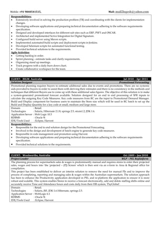 Mobile: +91 9840541515, Mail: mail2logesh@yahoo.com
Responsibilities:
• Extensively involved in solving the production problem (TR) and coordinating with the clients for implementation
changes.
• Developing software applications and preparing technical documentation adhering to the software requirements
specification.
• Designed and developed interfaces for different sub sites such as ERP, PSFT and OSCAR.
• Architected and implemented Scrive Integration for Digital Signature.
• Configured build server using Maven scripts.
• Implemented automated build scripts and deployment scripts in Jenkins.
• Developed Selenium scripts for automated functional testing.
• Provided technical solutions to the requirements.
Agile Activities
• Getting backlog in order.
• Sprint planning - estimate tasks and clarify requirements.
• Organizing stand up meetings.
• Track progress with a daily burn down chart.
• Create collaborative workspace for the team.
CLIENT: BIGW, Australia Jul 2010 – Apr 2011
Solution Designer Promotional Forecasting
Promotional planning requires buyers to estimate additional sales due to events and promotions. There are no systemic
aids provided to buyers in order to assist them with deriving their estimates and there is no consistency in the methods and
techniques that different Buyers use to come up with these additional sales figures. The objective of this solution is to make
a system-generated promotional forecast available. Solution designed for an end to end processing of SFR inputs to
calculate the outgoing Key Code Measures. Key code measures from RC are the input to Promotional Demand Manager.
Build and Display component for business users to maintain the Store size which will be used in RC batch to set up the
Build and Display Quantity for a key code at small, medium and large store.
Domain : Retail.
Technologies : Solaris, Hibernate 2.1.8, springs 2.5, struts1.2, JDK 1.6.
Application Server : Web Logic 10.3
RDBMS : Oracle 9i
IDE/Tools Used : Eclipse, Harvest
Responsibilities:
• Responsible for the end to end solution design for the Promotional Forecasting.
• Involved in the design and development of batch engine to generate key code measures.
• Responsible in code management and promotion using Harvest.
• Developing software applications and preparing technical documentation adhering to the software requirements
specification.
• Provided technical solutions to the requirements.
CLIENT: Woolworths, Australia Oct 2009 – Jun 2010
Project Leader WLP – PEL Replatform
The planning process for supermarkets sales & wages is predominantly manual and requires stores to enter their projected
sales, wages and hours into ‘the 'projected – (PJ) Screen' which is then sent via an e-form to Area & Regional office for
compilation.
This project has been established to deliver an interim solution to remove the need for manual PJs and to improve the
process of completing, reporting and managing sales & wages within the Australian supermarkets. The solution approach
has been to enhance the Productivity application developed in PEL and re-platform the application to ensure it is more
robust and scalable. This system enables Stores to receive a forecast electronically, add and delete staffing shifts online and
accurately receive Time and Attendance hours and costs daily from their HR system, 'PayGlobal'.
Domain : Retail.
Technologies : Solaris, JSF, JDK 1.6 Hibernate, springs 2.5.
Application Server : WebLogic 6.1
RDBMS : Oracle 9i
IDE/Tools Used : Eclipse, Harvest
 