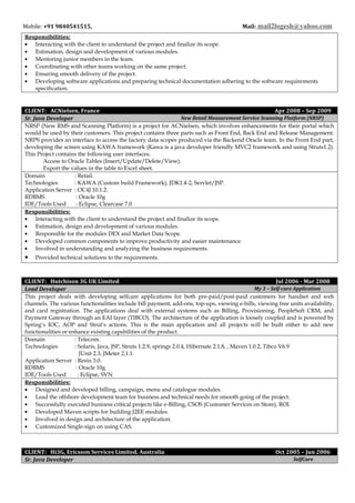 Mobile: +91 9840541515, Mail: mail2logesh@yahoo.com
Responsibilities:
• Interacting with the client to understand the project and finalize its scope.
• Estimation, design and development of various modules.
• Mentoring junior members in the team.
• Coordinating with other teams working on the same project.
• Ensuring smooth delivery of the project.
• Developing software applications and preparing technical documentation adhering to the software requirements
specification.
CLIENT: ACNielsen, France Apr 2008 – Sep 2009
Sr. Java Developer New Retail Measurement Service Scanning Platform (NRSP)
NRSP (New RMS and Scanning Platform) is a project for ACNielsen, which involves enhancements for their portal which
would be used by their customers. This project contains three parts such as Front End, Back End and Release Management.
NRPS provides an interface to access the factory data scopes produced via the Backend Oracle team. In the Front End part,
developing the screen using KAWA framework (Kawa is a java developer friendly MVC2 framework and using Struts1.2).
This Project contains the following user interfaces.
Access to Oracle Tables (Insert/Update/Delete/View).
Export the values in the table to Excel sheet.
Domain : Retail.
Technologies : KAWA (Custom build Framework), JDK1.4-2, Servlet/JSP.
Application Server : OC4J 10.1.2.
RDBMS : Oracle 10g
IDE/Tools Used : Eclipse, Clearcase 7.0
Responsibilities:
• Interacting with the client to understand the project and finalize its scope.
• Estimation, design and development of various modules.
• Responsible for the modules DEX and Market Data Scope.
• Developed common components to improve productivity and easier maintenance.
• Involved in understanding and analyzing the business requirements.
• Provided technical solutions to the requirements.
CLIENT: Hutchison 3G UK Limited Jul 2006 - Mar 2008
Lead Developer My 3 – Self-care Application
This project deals with developing selfcare applications for both pre-paid/post-paid customers for handset and web
channels. The various functionalities include bill payment, add-ons, top-ups, viewing e-bills, viewing free units availability,
and card registration. The applications deal with external systems such as Billing, Provisioning, PeopleSoft CRM, and
Payment Gateway through an EAI layer (TIBCO). The architecture of the application is loosely coupled and is powered by
Spring’s IOC, AOP and Strut’s actions. This is the main application and all projects will be built either to add new
functionalities or enhance existing capabilities of the product.
Domain : Telecom.
Technologies : Solaris, Java, JSP, Struts 1.2.9, springs 2.0.4, Hibernate 2.1.8, , Maven 1.0.2, Tibco V6.9
JUnit 2.3, JMeter 2.1.1.
Application Server : Resin 3.0.
RDBMS : Oracle 10g
IDE/Tools Used : Eclipse, SVN
Responsibilities:
• Designed and developed billing, campaign, menu and catalogue modules.
• Lead the offshore development team for business and technical needs for smooth going of the project.
• Successfully executed business critical projects like e-Billing, CSOS (Customer Services on Store), ROI.
• Developed Maven scripts for building J2EE modules.
• Involved in design and architecture of the application.
• Customized Single-sign on using CAS.
CLIENT: Hi3G, Ericsson Services Limited, Australia Oct 2005 – Jun 2006
Sr. Java Developer SelfCare
 
