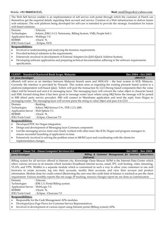 Mobile: +91 9840541515, Mail: mail2logesh@yahoo.com
The Web Self Service enabler is an implementation of self service web portal through which the customer of Hutch can
themselves get the required details regarding their account and service. Creation of a Web infrastructure to deliver future
web solutions .The web platform being developed for self-care is intended to provide the strategic foundation for future
web based solutions.
Domain : Telecom.
Technologies : Solaris, JDK1.3-1.5, Netonomy, Billing System, VMS, People Soft 1.
Application Server : Weblogic 7.0.
RDBMS : Oracle 9i.
IDE/Tools Used : Eclipse, SVN
Responsibilities:
• Involved in understanding and analyzing the business requirements.
• Provided technical solutions to the requirements.
• Extensively involved in development of External Adapters for QAS (Quick Address System).
• Developing software applications and preparing technical documentation adhering to the software requirements
specification.
CLIENT: Standard Chartered Bank Scope, Malaysia Dec 2004 – Oct 2005
Sr. Java Developer eBRANCH
eBranch will serve as an interface between Malaysia branch users and HOGAN – the host system in SCB, Malaysia.
Currently the interface is provided by Pinnacle. This system aims at migrating the existing pinnacle based system to a
platform-independent web-based (j2ee). Tellers will post the transaction by GUI (Swing based component) then the value
object will be formed and sent it to messaging layer. The messaging layer will convert the value object to character based
and XML formed string then it has been given to message router layer where using MQ Series the message will be posted
to ISIS (third party service provider). ISIS will connect to Mainframe application and send the reply from Hogan to
messaging router. The messaging layer will reverse parse the string to value object and pass it to GUI.
Domain : Banking.
Technologies : Solaris MQ Serious 5.3v, TDE 1.2.5, JMS.
Application Server : Web Sphere 5.1.
RDBMS : Oracle 9i.
IDE/Tools Used : Eclipse, Clearcase 7.0
Responsibilities:
• Developed POC for Hogan integration.
• Design and development of Messaging layer Common component.
• Led the messaging service team and closely worked with other team like ICIS, Hogan and program managers to
ensure successful launching of application on time.
• Extensively involved in solving the problem arises in MOM Layer and coordinating with the clients for
implementation changes.
CLIENT: Oman Tel - Oman Computer Services LLC Oct 2003 – Nov 2004
Java Developer Billing & Customer Management for Internet Subscribers
(Infranet)
Billing system for all services offered in Internet city, Knowledge Oasis Muscat. KOM is the Internet Data Center which
offers various services to its tenants which includes broadband internet access, email, IPT, web hosting, video streaming,
VLAN, and VPN. WebKit is a separate module which is customized in such a way to allow your customers to use web
browsers to create accounts, log into their accounts, modify their accounts, and view their account and product
information. Module done for credit control (Restricting the user once the credit limit of balance is reached) as per the client
requirement. Various monthly reports like net usage, IP tracking, resource changes report etc are done as customization.
Domain : Telecom.
Technologies : JDK-1.5, Portal Billing system.
Application Server : WebLogic 7.0.
RDBMS : Oracle 9i.
IDE/Tools Used : Eclipse, Clearcase 7.0
Responsibilities:
• Responsible for the Cash Management APIs modules.
• Developed Java Page Flows for Customer Service Representatives.
• Involved in development of various report using Infranet portal (Billing system) APIs.
 