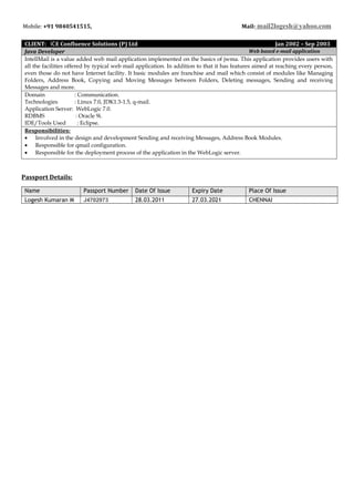 Mobile: +91 9840541515, Mail: mail2logesh@yahoo.com
CLIENT: ICE Confluence Solutions (P) Ltd Jan 2002 – Sep 2003
Java Developer Web based e-mail application
IntellMail is a value added web mail application implemented on the basics of jwma. This application provides users with
all the facilities offered by typical web mail application. In addition to that it has features aimed at reaching every person,
even those do not have Internet facility. It basic modules are franchise and mail which consist of modules like Managing
Folders, Address Book, Copying and Moving Messages between Folders, Deleting messages, Sending and receiving
Messages and more.
Domain : Communication.
Technologies : Linux 7.0, JDK1.3-1.5, q-mail.
Application Server: WebLogic 7.0.
RDBMS : Oracle 9i.
IDE/Tools Used : Eclipse.
Responsibilities:
• Involved in the design and development Sending and receiving Messages, Address Book Modules.
• Responsible for qmail configuration.
• Responsible for the deployment process of the application in the WebLogic server.
Passport Details:
Name Passport Number Date Of Issue Expiry Date Place Of Issue
Logesh Kumaran M J4702973 28.03.2011 27.03.2021 CHENNAI
 