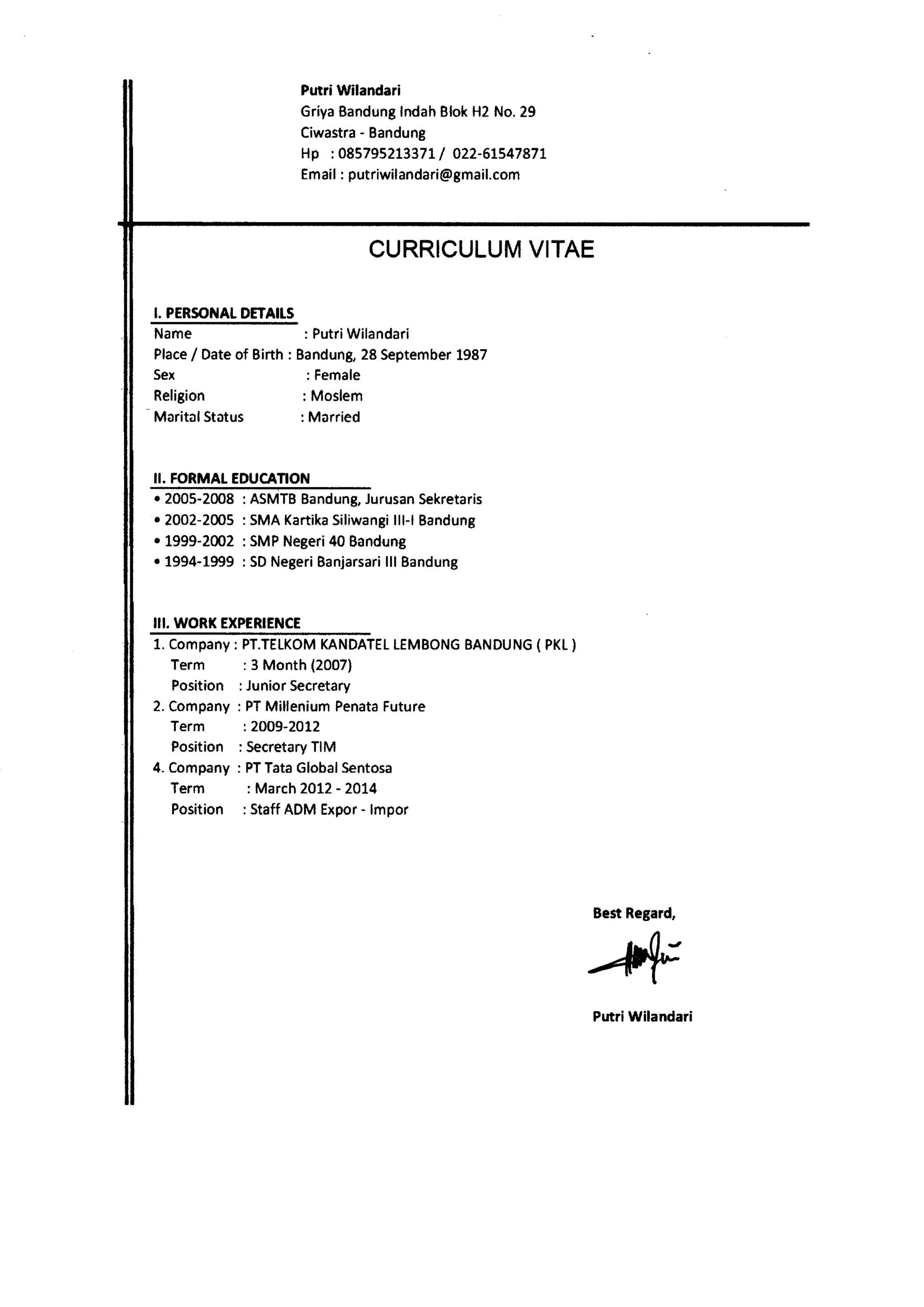 Putri Wilandari 
GriyaB andungIn dahB lokH 2N o.29 
Ciwastra- Bandung 
Hp :08579521337IL 022-61547877 
Emai:l putriwilandari@gmail.com 
CURRICULUVMI TAE 
I. PERSOI{ADI ETAIIS 
Name : PutriWilandari 
Place/ Dateo f Birth : Bandung2, 8 Septembe1r 987 
5ex 
Religion 
MaritalStatus 
: Female 
: Moslem 
: Married 
II. FORMAL EDUCANON 
r 2005-2008 
r 2002-2005 
. 1999-2002 
r 1994-1999 
ASMTBB andungJ,u rusanS ekretaris 
SMAK artikaS iliwangllil -l Bandung 
SMPN egeri40B andung 
SDN egerBi anjarsalrlil Bandung 
III. WORI( EXPERIENCE 
1. Company: 
Term 
Position 
2. Company 
Term 
Position 
4. Company 
Term 
Position 
PT.TELKOMK ANDATELE MBONGB ANDUNC{ PKt } 
: 3 Month (2007) 
Junior Secretary 
PTM illeniumP enataF uture 
: 2009-2012 
SecretarTy IM 
PT Tata Global Sentosa 
: March 2OL2 - 20t4 
: Staff ADM Expor - lmpor 
PutriWilandari 
 
