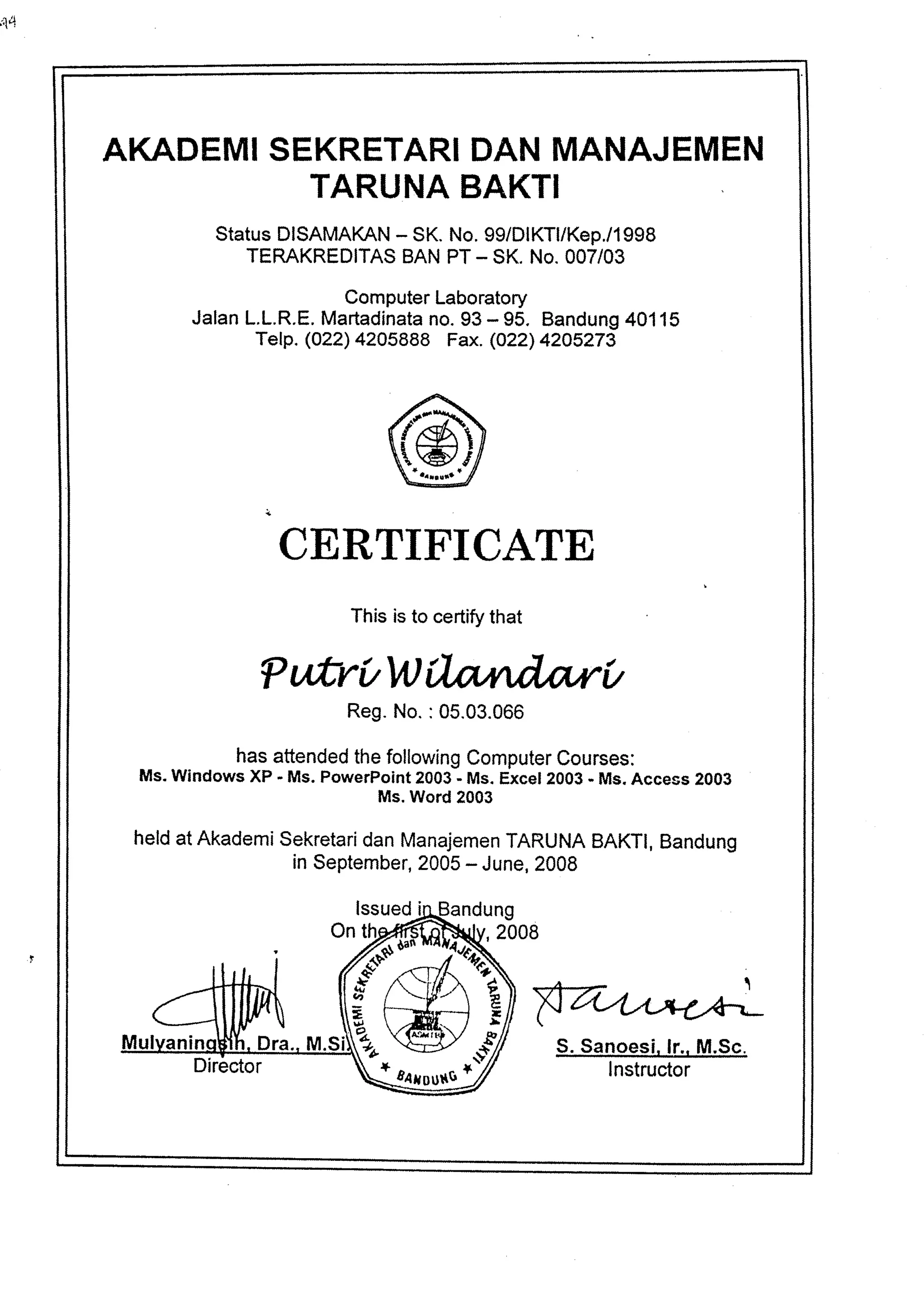 ;1q 
IKADEMIS EKRETARDI ANM ANAJEMEN 
TARUNA BAKTI 
StatusD ISAMAKA-N S K.N o.9 9lDlKTllKep./1998 
TEMKREDITASB ANP T- SK.N o.0 07/03 
ComputeLra boratory 
JalanL .L.R.EM. artadinantao .9 3- 95. Bandun4g0 115 
Telp. (a24 420s888 Fax. (o22) 42A5273 
CERTIFICATE 
This is to certify that 
?ufrrt/liliW, 
Reg. No. :05.03.066 
hasa ttendedth ef ollowinCg omputeCr ourses: 
Ms.w indowsx P - Ms.P owerPoin2t 003- Ms.E xcel2003- Ms.A ccess2 003 
Ms. Word 2003 
helda t Akademsi ekretardi anM anajemeTnA RUNAB AKTIB, andung 
in Septembe2r0, 05- June2, 008 
S. Sanoesi. lf,,_!!*Sc. 
Instructor 
ndung 
v 
F 
- 
l 
H t "V 
l snfour+rs 
 