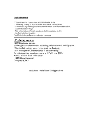 Personal skills:
♦ Communication, Presentation, and Negotiation Skills
♦ Leadership, Ability to work in teams. ♦ Technical Writing Skills.
♦ Experienced at gathering information from others with the least resources.
♦ Eager to learn new things.
♦ Able to lead a team of employees& excellent team playing ability.
♦ Excellent attention to details.
♦Flexible in timing and able to work under pressure
‫ـــــــــــــــــــــــــــــــــــــــــــــــــــــــــــــــــــــــــــــــــــــــــــــــــــــــــــــــــــــــــــــــــــــــــــــــ‬
Training course:
-KPMG primary training
-Auditing financial statements according to international and Egyptian
Standards training ( kam – kpmg audit methodology(
-Risk management, independence & ethics training.
-Egyptian auditing standards course at KPMG year 2013
-KPMG assisted audit techniques
-KPMG audit manual
-Computer ICDL
‫ـــــــــــــــــــــــــــــــــــــــــــــــــــــــــــــــــــــــــــــــــــــــــــــــــــــــــــــــــــــــــــــــــــــــــــــ‬
Document found under the application
 