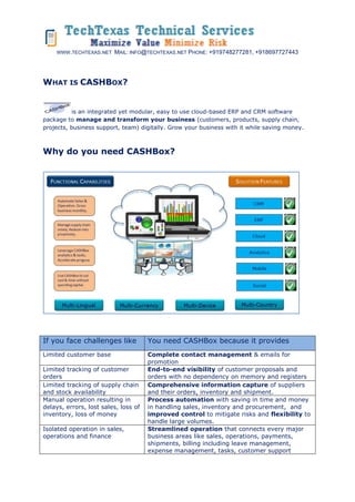 WWW.TECHTEXAS.NET MAIL: INFO@TECHTEXAS.NET PHONE: +919748277281, +918697727443
WHAT IS CASHBOX?
is an integrated yet modular, easy to use cloud-based ERP and CRM software
package to manage and transform your business (customers, products, supply chain,
projects, business support, team) digitally. Grow your business with it while saving money.
Why do you need CASHBox?
If you face challenges like You need CASHBox because it provides
Limited customer base Complete contact management & emails for
promotion
Limited tracking of customer
orders
End-to-end visibility of customer proposals and
orders with no dependency on memory and registers
Limited tracking of supply chain
and stock availability
Comprehensive information capture of suppliers
and their orders, inventory and shipment.
Manual operation resulting in
delays, errors, lost sales, loss of
inventory, loss of money
Process automation with saving in time and money
in handling sales, inventory and procurement, and
improved control to mitigate risks and flexibility to
handle large volumes.
Isolated operation in sales,
operations and finance
Streamlined operation that connects every major
business areas like sales, operations, payments,
shipments, billing including leave management,
expense management, tasks, customer support
 