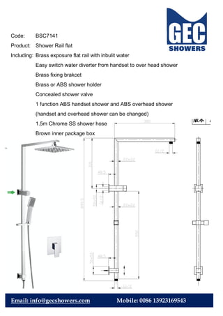 Code: BSC7141
Product: Shower Rail flat
Including: Brass exposure flat rail with inbulit water
Easy switch water diverter from handset to over head shower
Brass fixing brakcet
Brass or ABS shower holder
Concealed shower valve
1 function ABS handset shower and ABS overhead shower
(handset and overhead shower can be changed)
1.5m Chrome SS shower hose
Brown inner package box
Email: info@gecshowers.com Mobile: 0086 13923169543
 