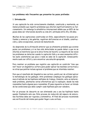 Raúl Campillo Urbano
HidroGeólogo Senior
Los problemas más frecuentes que presentan los pozos profundos
1. Introducción
Si una captación ha sido correctamente diseñada, construida y mantenida, es
menos probable que registre problemas que afecten significativamente su fun-
cionamiento. Sin embargo la estadística internacional señala que un 80% de los
pozos debe ser intervenido durante su vida útil, estimada entre 20 y 30 años.
Muchas de las captaciones construidas en Chile, especialmente los pozos pro-
fundos y someros y las galerías, registran deficiencias en el diseño, construc-
ción y, salvo excepciones, carecen de manutención.
Se desprende de la afirmación anterior que es altamente probable que existan
pozos con problemas y si no han sido detectados se puede deber a que no se
efectúa un monitoreo que es la única forma de hacerlo. La mayoría de las veces
los problemas se detectan cuando la captación falla y en esos momentos difíci-
les suele constatarse que poco o nada se sabe de la captación. Consecuente-
mente suele ser difícil y caro encontrar una solución apropiada.
Para resolver un problema que registre una captación es condición “sine qua
non” hacer un diagnóstico certero para poder aplicar las medidas correctivas y
no otras que podrían incluso agravar el problema que se intentaba resolver.
Para que el resultado del diagnóstico sea certero, podría ser de utilidad aplicar
la metodología de los geólogos. Ante problemas complejos los geólogos aplica-
mos el método de las hipótesis múltiples de trabajo. Consiste, ante un determi-
nado problema, plantearse varias alternativas que lo expliquen, desde las más
razonables hasta algunas poco razonables. El paso siguiente es hacer un listado
de las condiciones que debe cumplir cada hipótesis para ser valedera.
Por un proceso de descarte se van eliminando una a una las hipótesis hasta
quedar finalmente solo una. Este proceso de reducción del espacio de solucio-
nes factibles debe ser riguroso y sistemático. Al final del proceso recomiendo
una verificación del mismo para poder llegar a una certeza.
Fono 09 2231880 Fax 32 770077 e-mail: hidroterra@tie.cl Casilla 19 Maitencillo
 