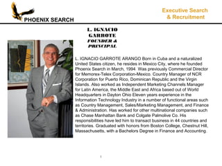 PHOENIX SEARCH
Executive Search
& Recruitment
1
L. IGNACIO GARROTE ARANGO Born in Cuba and a naturalized
United States citizen, he resides in Mexico City, where he founded
Phoenix Search in March, 1994 Was previously Commercial Director
for Memorex-Telex Corporation-Mexico. Country Manager of NCR
Corporation for Puerto Rico, Dominican Republic and the Virgin
Islands. Also worked as Independent Marketing Channels Manager
for Latin America, the Middle East and Africa based out of World
Headquarters in Dayton Ohio Eleven years experience in the
Information Technology Industry in a number of functional areas such
as Country Management, Sales/Marketing Management, and Finance
& Administration. Has worked for other multinational companies such
as Chase Manhattan Bank and Colgate Palmolive Co. His
responsibilities have led him to transact business in 44 countries and
territories. Graduated with honors from Boston College, Chestnut Hill,
Massachusetts, with a Bachelors Degree in Finance and Accounting.
L. IGNACIO
GARROTE
FOUNDER &
PRINCIPAL
 
