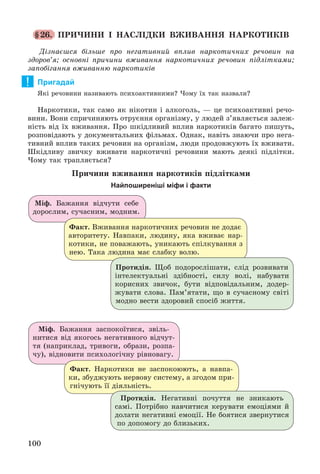 100
§26. ÏÐÈ×ÈÍÈ І ÍÀÑËІÄÊÈ ÂÆÈÂÀÍÍß ÍÀÐÊÎÒÈÊІÂ
Äіçíàєøñÿ áіëüøå ïðî íåãàòèâíèé âïëèâ íàðêîòè÷íèõ ðå÷îâèí íà
çäîðîâ’ÿ; îñíîâíі ïðè÷èíè âæèâàííÿ íàðêîòè÷íèõ ðå÷îâèí ïіäëіòêàìè;
çàïîáіãàííÿ âæèâàííþ íàðêîòèêіâ
Пригадай
ßêі ðå÷îâèíè íàçèâàþòü ïñèõîàêòèâíèìè? ×îìó їõ òàê íàçâàëè?
Íàðêîòèêè, òàê ñàìî ÿê íіêîòèí і àëêîãîëü, — öå ïñèõîàêòèâíі ðå÷î-
âèíè. Âîíè ñïðè÷èíÿþòü îòðóєííÿ îðãàíіçìó, ó ëþäåé ç’ÿâëÿєòüñÿ çàëåæ-
íіñòü âіä їõ âæèâàííÿ. Ïðî øêіäëèâèé âïëèâ íàðêîòèêіâ áàãàòî ïèøóòü,
ðîçïîâіäàþòü ó äîêóìåíòàëüíèõ ôіëüìàõ. Îäíàê, íàâіòü çíàþ÷è ïðî íåãà-
òèâíèé âïëèâ òàêèõ ðå÷îâèí íà îðãàíіçì, ëþäè ïðîäîâæóþòü їõ âæèâàòè.
Øêіäëèâó çâè÷êó âæèâàòè íàðêîòè÷íі ðå÷îâèíè ìàþòü äåÿêі ïіäëіòêè.
×îìó òàê òðàïëÿєòüñÿ?
Ïðè÷èíè âæèâàííÿ íàðêîòèêіâ ïіäëіòêàìè
Найпоширеніші міфи і факти
Ìіô. Áàæàííÿ âіä÷óòè ñåáå
äîðîñëèì, ñó÷àñíèì, ìîäíèì.
Ìіô. Áàæàííÿ çàñïîêîїòèñÿ, çâіëü-
íèòèñÿ âіä ÿêîãîñü íåãàòèâíîãî âіä÷óò-
òÿ (íàïðèêëàä, òðèâîãè, îáðàçè, ðîçïà-
÷ó), âіäíîâèòè ïñèõîëîãі÷íó ðіâíîâàãó.
Ôàêò. Âæèâàííÿ íàðêîòè÷íèõ ðå÷îâèí íå äîäàє
àâòîðèòåòó. Íàâïàêè, ëþäèíó, ÿêà âæèâàє íàð-
êîòèêè, íå ïîâàæàþòü, óíèêàþòü ñïіëêóâàííÿ ç
íåþ. Òàêà ëþäèíà ìàє ñëàáêó âîëþ.
Ôàêò. Íàðêîòèêè íå çàñïîêîþþòü, à íàâïà-
êè, çáóäæóþòü íåðâîâó ñèñòåìó, à çãîäîì ïðè-
ãíі÷óþòü її äіÿëüíіñòü.
Ïðîòèäіÿ. Ùîá ïîäîðîñëіøàòè, ñëіä ðîçâèâàòè
іíòåëåêòóàëüíі çäіáíîñòі, ñèëó âîëі, íàáóâàòè
êîðèñíèõ çâè÷îê, áóòè âіäïîâіäàëüíèì, äîäåð-
æóâàòè ñëîâà. Ïàì’ÿòàòè, ùî â ñó÷àñíîìó ñâіòі
ìîäíî âåñòè çäîðîâèé ñïîñіá æèòòÿ.
Ïðîòèäіÿ. Íåãàòèâíі ïî÷óòòÿ íå çíèêàþòü
ñàìі. Ïîòðіáíî íàâ÷èòèñÿ êåðóâàòè åìîöіÿìè é
äîëàòè íåãàòèâíі åìîöії. Íå áîÿòèñÿ çâåðíóòèñÿ
ïî äîïîìîãó äî áëèçüêèõ.
!
 