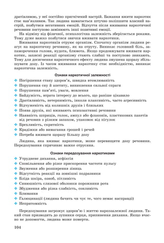 104
äðàòіâëèâîþ, ó íåї ïîñòіéíî ïðèãíі÷åíèé íàñòðіé. Áàæàííÿ âæèòè íàðêîòèê
ñòàє íàâ’ÿçëèâèì. Òàê ëþäèíà íàìàãàєòüñÿ øòó÷íî ïîëіïøèòè âëàñíèé íà-
ñòðіé, ïîçáóòèñÿ íåãàòèâíèõ åìîöіé. Âіä÷óòòÿ ïіñëÿ âæèâàííÿ íàðêîòè÷íîї
ðå÷îâèíè ïîñòóïîâî çàìіíþþòü іíøі ïîçèòèâíі åìîöії.
Íà âіäìіíó âіä ôіçè÷íîї, ïñèõîëîãі÷íà çàëåæíіñòü çáåðіãàєòüñÿ ðîêàìè.
Òîìó äóæå âàæêî ïîçáóòèñÿ çâè÷êè âæèâàòè íàðêîòèêè.
Âæèâàííÿ íàðêîòèêіâ îòðóþє îðãàíіçì. Ñïî÷àòêó îðãàíіçì ëþäèíè ðå-
àãóє íà íàðêîòè÷íó ðå÷îâèíó, ÿê íà îòðóòó. Âèíèêàє ãîëîâíèé áіëü, çà-
ïàìîðî÷åííÿ ãîëîâè, íóäîòà, áëþâîòà. ßêùî ïðîäîâæóâàòè âæèâàòè íàð-
êîòèê, çàõèñíі ðåàêöії îðãàíіçìó ñòàþòü ñëàáøі òà ïîñòóïîâî çíèêàþòü.
Òîìó äëÿ äîñÿãíåííÿ íàðêîòè÷íîãî åôåêòó ëþäèíà çìóøåíà ùîðàçó çáіëü-
øóâàòè äîçó. Іç ÷àñîì âæèâàííÿ íàðêîòèêó ñòàє íåîáõіäíіñòþ, âèíèêàє
íàðêîòè÷íà çàëåæíіñòü.
Ознаки наркотичної залежності
 Ïîãіðøåííÿ ñòàíó çäîðîâ’ÿ, øâèäêà âòîìëþâàíіñòü
 Ïîðóøåííÿ ñíó é àïåòèòó, âèíèêíåííÿ ñèëüíîї ñïðàãè
 Ïîðóøåííÿ ïàì’ÿòі, óâàãè, ìîâëåííÿ
 Áàéäóæіñòü, âòðàòà іíòåðåñó äî âñüîãî, ùî ðàíіøå öіêàâèëî
 Äðàòіâëèâіñòü, íåòåðïèìіñòü, іíêîëè ïëàêñèâіñòü, ÷àñòî àãðåñèâíіñòü
 Âіä÷óæåíіñòü âіä êîëèøíіõ äðóçіâ і áëèçüêèõ
 Ïîÿâà äðóçіâ, ÿêі âæèâàþòü ïñèõîàêòèâíі ðå÷îâèíè
 Íàÿâíіñòü øïðèöіâ, ãîëîê, àìïóë àáî ôëàêîíіâ, ïëàñòèêîâèõ ïàêåòіâ
âіä ðå÷îâèí ç ðіçêèì çàïàõîì, óïàêîâîê âіä ïіãóëîê
 Áðåõëèâіñòü, ñêðèòíіñòü
 Êðàäіæêè àáî âèìàãàííÿ ãðîøåé і ðå÷åé
 Ïîòðåáà âæèâàòè ùîðàçó áіëüøó äîçó
Ëþäèíà, ÿêà âæèâàє íàðêîòèêè, ìîæå ïåðåâèùèòè äîçó ðå÷îâèíè.
Ïåðåäîçóâàííÿ ñïðè÷èíÿє âàæêå îòðóєííÿ.
Ознаки передозування наркотиками
 Óòðóäíåíå äèõàííÿ, àñôіêñіÿ
 Ñïîâіëüíåííÿ àáî ðіçêå ïðèñêîðåííÿ ÷àñòîòè ïóëüñó
 Çâóæåííÿ àáî ðîçøèðåííÿ çіíèöü
 Âіäñóòíіñòü ðåàêöії íà çîâíіøíі ïîäðàçíèêè
 Áëіäà øêіðà, îçíîá, ïіòëèâіñòü
 Ñèíþøíіñòü ñëèçîâîї îáîëîíêè ïîðîæíèíè ðîòà
 Çáóäæåííÿ àáî ðіçêà ñëàáêіñòü, ñîíëèâіñòü
 Áëþâàííÿ
 Ãàëþöèíàöії (ëþäèíà áà÷èòü ÷è ÷óє òå, ÷îãî íåìàє íàñïðàâäі)
 Íåïðèòîìíіñòü
Ïåðåäîçóâàííÿ çàãðîæóє çäîðîâ’þ і æèòòþ íàðêîçàëåæíîї ëþäèíè. Òà-
êèé ñòàí ïðèçâîäèòü äî çóïèíêè ñåðöÿ, ïðèïèíåííÿ äèõàííÿ. ßêùî â÷àñ-
íî íå äîïîìîãòè, ëþäèíà ìîæå ïîìåðòè.
 