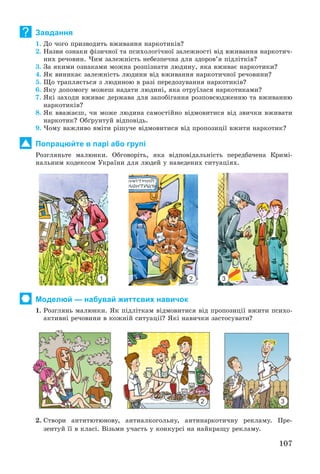 107
Завдання
1. Äî ÷îãî ïðèçâîäèòü âæèâàííÿ íàðêîòèêіâ?
2. Íàçâè îçíàêè ôіçè÷íîї òà ïñèõîëîãі÷íîї çàëåæíîñòі âіä âæèâàííÿ íàðêîòè÷-
íèõ ðå÷îâèí. ×èì çàëåæíіñòü íåáåçïå÷íà äëÿ çäîðîâ’ÿ ïіäëіòêіâ?
3. Çà ÿêèìè îçíàêàìè ìîæíà ðîçïіçíàòè ëþäèíó, ÿêà âæèâàє íàðêîòèêè?
4. ßê âèíèêàє çàëåæíіñòü ëþäèíè âіä âæèâàííÿ íàðêîòè÷íîї ðå÷îâèíè?
5. Ùî òðàïëÿєòüñÿ ç ëþäèíîþ â ðàçі ïåðåäîçóâàííÿ íàðêîòèêіâ?
6. ßêó äîïîìîãó ìîæåø íàäàòè ëþäèíі, ÿêà îòðóїëàñÿ íàðêîòèêàìè?
7. ßêі çàõîäè âæèâàє äåðæàâà äëÿ çàïîáіãàííÿ ðîçïîâñþäæåííþ òà âæèâàííþ
íàðêîòèêіâ?
8. ßê ââàæàєø, ÷è ìîæå ëþäèíà ñàìîñòіéíî âіäìîâèòèñÿ âіä çâè÷êè âæèâàòè
íàðêîòèê? Îáґðóíòóé âіäïîâіäü.
9. ×îìó âàæëèâî âìіòè ðіøó÷å âіäìîâèòèñÿ âіä ïðîïîçèöії âæèòè íàðêîòèê?
Попрацюйте в парі або групі
Ðîçãëÿíüòå ìàëþíêè. Îáãîâîðіòü, ÿêà âіäïîâіäàëüíіñòü ïåðåäáà÷åíà Êðèìі-
íàëüíèì êîäåêñîì Óêðàїíè äëÿ ëþäåé ó íàâåäåíèõ ñèòóàöіÿõ.
Моделюй — набувай життєвих навичок
1. Ðîçãëÿíü ìàëþíêè. ßê ïіäëіòêàì âіäìîâèòèñÿ âіä ïðîïîçèöії âæèòè ïñèõî-
àêòèâíі ðå÷îâèíè â êîæíіé ñèòóàöії? ßêі íàâè÷êè çàñòîñóâàòè?
2. Ñòâîðè àíòèòþòþíîâó, àíòèàëêîãîëüíó, àíòèíàðêîòè÷íó ðåêëàìó. Ïðå-
çåíòóé її â êëàñі. Âіçüìè ó÷àñòü ó êîíêóðñі íà íàéêðàùó ðåêëàìó.
?
1 2 3
1 2 3
 