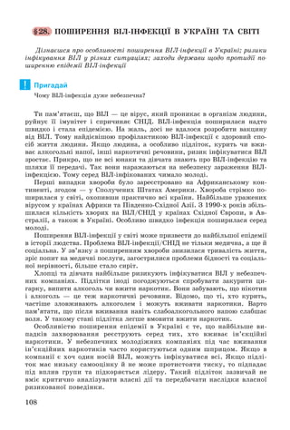 108
§28. ÏÎØÈÐÅÍÍß ÂІË-ІÍÔÅÊÖІЇ Â ÓÊÐÀЇÍІ ÒÀ ÑÂІÒІ
Äіçíàєøñÿ ïðî îñîáëèâîñòі ïîøèðåííÿ ÂІË-іíôåêöії â Óêðàїíі; ðèçèêè
іíôіêóâàííÿ ÂІË ó ðіçíèõ ñèòóàöіÿõ; çàõîäè äåðæàâè ùîäî ïðîòèäії ïî-
øèðåííþ åïіäåìії ÂІË-іíôåêöії
Пригадай
×îìó ÂІË-іíôåêöіÿ äóæå íåáåçïå÷íà?
Òè ïàì’ÿòàєø, ùî ÂІË — öå âіðóñ, ÿêèé ïðîíèêàє â îðãàíіçì ëþäèíè,
ðóéíóє її іìóíіòåò і ñïðè÷èíÿє ÑÍІÄ. ÂІË-іíôåêöіÿ ïîøèðèëàñÿ íàäòî
øâèäêî і ñòàëà åïіäåìієþ. Íà æàëü, äîñі íå âäàëîñÿ ðîçðîáèòè âàêöèíó
âіä ÂІË. Òîìó íàéäієâіøîþ ïðîôіëàêòèêîþ ÂІË-іíôåêöії є çäîðîâèé ñïî-
ñіá æèòòÿ ëþäèíè. ßêùî ëþäèíà, à îñîáëèâî ïіäëіòîê, êóðèòü ÷è âæè-
âàє àëêîãîëüíі íàïîї, іíøі íàðêîòè÷íі ðå÷îâèíè, ðèçèê іíôіêóâàòèñÿ ÂІË
çðîñòàє. Ïðèêðî, ùî íå âñі þíàêè òà äіâ÷àòà çíàþòü ïðî ÂІË-іíôåêöіþ òà
øëÿõè її ïåðåäà÷і. Òàê âîíè íàðàæàþòüñÿ íà íåáåçïåêó çàðàæåííÿ ÂІË-
іíôåêöієþ. Òîìó ñåðåä ÂІË-іíôіêîâàíèõ ÷èìàëî ìîëîäі.
Ïåðøі âèïàäêè õâîðîáè áóëî çàðåєñòðîâàíî íà Àôðèêàíñüêîìó êîí-
òèíåíòі, çãîäîì — ó Ñïîëó÷åíèõ Øòàòàõ Àìåðèêè. Õâîðîáà ñòðіìêî ïî-
øèðèëàñÿ ó ñâіòі, îõîïèâøè ïðàêòè÷íî âñі êðàїíè. Íàéáіëüøå óðàæåíèõ
âіðóñîì ó êðàїíàõ Àôðèêè òà Ïіâäåííî-Ñõіäíîї Àçії. Ç 1990-õ ðîêіâ çáіëü-
øèëàñÿ êіëüêіñòü õâîðèõ íà ÂІË/ÑÍІÄ ó êðàїíàõ Ñõіäíîї Єâðîïè, â Àâ-
ñòðàëії, à òàêîæ â Óêðàїíі. Îñîáëèâî øâèäêî іíôåêöіÿ ïîøèðèëàñÿ ñåðåä
ìîëîäі.
Ïîøèðåííÿ ÂІË-іíôåêöії ó ñâіòі ìîæå ïðèçâåñòè äî íàéáіëüøîї åïіäåìії
â іñòîðії ëþäñòâà. Ïðîáëåìà ÂІË-іíôåêöії/ÑÍІÄ íå òіëüêè ìåäè÷íà, à ùå é
ñîöіàëüíà. Ó çâ’ÿçêó ç ïîøèðåííÿì õâîðîáè çíèçèëàñÿ òðèâàëіñòü æèòòÿ,
çðіñ ïîïèò íà ìåäè÷íі ïîñëóãè, çàãîñòðèëèñÿ ïðîáëåìè áіäíîñòі òà ñîöіàëü-
íîї íåðіâíîñòі, áіëüøå ñòàëî ñèðіò.
Õëîïöі òà äіâ÷àòà íàéáіëüøå ðèçèêóþòü іíôіêóâàòèñÿ ÂІË ó íåáåçïå÷-
íèõ êîìïàíіÿõ. Ïіäëіòêè іíîäі ïîãîäæóþòüñÿ ñïðîáóâàòè çàêóðèòè öè-
ãàðêó, âèïèòè àëêîãîëü ÷è âæèòè íàðêîòèê. Âîíè çàáóâàþòü, ùî íіêîòèí
і àëêîãîëü — öå òåæ íàðêîòè÷íі ðå÷îâèíè. Âіäîìî, ùî òі, õòî êóðèòü,
÷àñòіøå çëîâæèâàþòü àëêîãîëåì і ìîæóòü âæèâàòè íàðêîòèêè. Âàðòî
ïàì’ÿòàòè, ùî ïіñëÿ âæèâàííÿ íàâіòü ñëàáîàëêîãîëüíîãî íàïîþ ñëàáøàє
âîëÿ. Ó òàêîìó ñòàíі ïіäëіòêà ëåãøå âìîâèòè âæèòè íàðêîòèê.
Îñîáëèâіñòþ ïîøèðåííÿ åïіäåìії â Óêðàїíі є òå, ùî íàéáіëüøå âè-
ïàäêіâ çàõâîðþâàííÿ ðåєñòðóþòü ñåðåä òèõ, õòî âæèâàє іí’єêöіéíі
íàðêîòèêè. Ó íåáåçïå÷íèõ ìîëîäіæíèõ êîìïàíіÿõ ïіä ÷àñ âæèâàííÿ
іí’єêöіéíèõ íàðêîòèêіâ ÷àñòî êîðèñòóþòüñÿ îäíèì øïðèöîì. ßêùî â
êîìïàíії є õî÷ îäèí íîñіé ÂІË, ìîæóòü іíôіêóâàòèñÿ âñі. ßêùî ïіäëі-
òîê ìàє íèçüêó ñàìîîöіíêó é íå ìîæå ïðîòèñòîÿòè òèñêó, òî ïіäïàäàє
ïіä âïëèâ ãðóïè òà ïіäêîðÿєòüñÿ ëіäåðó. Òàêèé ïіäëіòîê çàçâè÷àé íå
âìіє êðèòè÷íî àíàëіçóâàòè âëàñíі äії òà ïåðåäáà÷àòè íàñëіäêè âëàñíîї
ðèçèêîâàíîї ïîâåäіíêè.
!
 