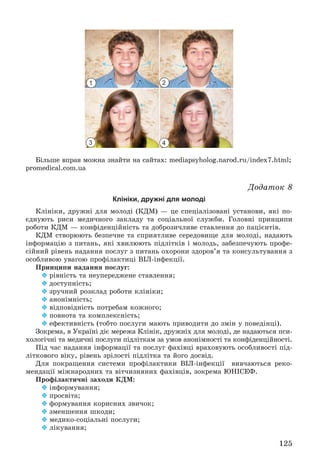 125
Áіëüøå âïðàâ ìîæíà çíàéòè íà ñàéòàõ: mediapsyholog.narod.ru/index7.html;
promedical.com.ua
Äîäàòîê 8
Клініки, дружні для молоді
Êëіíіêè, äðóæíі äëÿ ìîëîäі (ÊÄÌ) — öå ñïåöіàëіçîâàíі óñòàíîâè, ÿêі ïî-
єäíóþòü ðèñè ìåäè÷íîãî çàêëàäó òà ñîöіàëüíîї ñëóæáè. Ãîëîâíі ïðèíöèïè
ðîáîòè ÊÄÌ — êîíôіäåíöіéíіñòü òà äîáðîçè÷ëèâå ñòàâëåííÿ äî ïàöієíòіâ.
ÊÄÌ ñòâîðþþòü áåçïå÷íå òà ñïðèÿòëèâå ñåðåäîâèùå äëÿ ìîëîäі, íàäàþòü
іíôîðìàöіþ ç ïèòàíü, ÿêі õâèëþþòü ïіäëіòêіâ і ìîëîäü, çàáåçïå÷óþòü ïðîôå-
ñіéíèé ðіâåíü íàäàííÿ ïîñëóã ç ïèòàíü îõîðîíè çäîðîâ’ÿ òà êîíñóëüòóâàííÿ ç
îñîáëèâîþ óâàãîþ ïðîôіëàêòèöі ÂІË-іíôåêöії.
Ïðèíöèïè íàäàííÿ ïîñëóã:
 ðіâíіñòü òà íåóïåðåäæåíå ñòàâëåííÿ;
 äîñòóïíіñòü;
 çðó÷íèé ðîçêëàä ðîáîòè êëіíіêè;
 àíîíіìíіñòü;
 âіäïîâіäíіñòü ïîòðåáàì êîæíîãî;
 ïîâíîòà òà êîìïëåêñíіñòü;
 åôåêòèâíіñòü (òîáòî ïîñëóãè ìàþòü ïðèâîäèòè äî çìіí ó ïîâåäіíöі).
Çîêðåìà, â Óêðàїíі äіє ìåðåæà Êëіíіê, äðóæíіõ äëÿ ìîëîäі, äå íàäàþòüñÿ ïñè-
õîëîãі÷íі òà ìåäè÷íі ïîñëóãè ïіäëіòêàì çà óìîâ àíîíіìíîñòі òà êîíôіäåíöіéíîñòі.
Ïіä ÷àñ íàäàííÿ іíôîðìàöії òà ïîñëóã ôàõіâöі âðàõîâóþòü îñîáëèâîñòі ïіä-
ëіòêîâîãî âіêó, ðіâåíü çðіëîñòі ïіäëіòêà òà éîãî äîñâіä.
Äëÿ ïîêðàùåííÿ ñèñòåìè ïðîôіëàêòèêè ÂІË-іíôåêöії âèâ÷àþòüñÿ ðåêî-
ìåíäàöії ìіæíàðîäíèõ òà âіò÷èçíÿíèõ ôàõіâöіâ, çîêðåìà ÞÍІÑÅÔ.
Ïðîôіëàêòè÷íі çàõîäè ÊÄÌ:
 іíôîðìóâàííÿ;
 ïðîñâіòà;
 ôîðìóâàííÿ êîðèñíèõ çâè÷îê;
 çìåíøåííÿ øêîäè;
 ìåäèêî-ñîöіàëüíі ïîñëóãè;
 ëіêóâàííÿ;
1
3
2
4
 