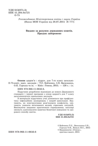 ÓÄÊ 613(075.3)
ÁÁÊ 51.204.0ÿ721
Î-75
© Áîé÷åíêî Ò.Є., Âàñèëàøêî І.Ï.,
Ãóðñüêà Î.Ê., Êîâàëü Í.Ñ., 2015
© Âèäàâíèöòâî «Ãåíåçà»,
îðèãіíàë-ìàêåò, 2015ISBN 978-966-11-0656-6
Î-75
Îñíîâè çäîðîâ’ÿ : ïіäðó÷. äëÿ 7-ãî êëàñó çàãàëüíî-
îñâіò. íàâ÷. çàêëàäіâ / Ò.Є. Áîé÷åíêî, І.Ï. Âàñèëàøêî,
Î.Ê. Ãóðñüêà òà іí. — Êèїâ : Ãåíåçà, 2015. — 128 ñ. : іë.
ISBN 978-966-11-0656-6.
Ïіäðó÷íèê ðîçðîáëåíî âіäïîâіäíî äî íîâîãî Äåðæàâíîãî
ñòàíäàðòó і ÷èííîї ïðîãðàìè ç îñíîâ çäîðîâ’ÿ äëÿ 7 êëàñó
çàãàëüíîîñâіòíіõ íàâ÷àëüíèõ çàêëàäіâ.
Ç ìàòåðіàëіâ ïіäðó÷íèêà ó÷íі äіçíàþòüñÿ ïðî ïðîôіëàê-
òèêó іíôåêöіéíèõ çàõâîðþâàíü і õâîðîá öèâіëіçàöії. Çíà-
òèìóòü, ÿê êîíñòðóêòèâíî ðîçâ’ÿçóâàòè êîíôëіêòè, óìі-
òèìóòü óíèêàòè íåãàòèâíîãî âïëèâó ñòðåñîâèõ ñèòóàöіé.
Âèêîíóþ÷è çàâäàííÿ ïðàêòè÷íîãî ñïðÿìóâàííÿ, øêîëÿðі
çìîæóòü óäîñêîíàëèòè íàâè÷êè áåçïå÷íîї ïîâåäіíêè òà çäî-
ðîâîãî ñïîñîáó æèòòÿ.
ÓÄÊ 613(075.3)
ÁÁÊ 51.204.0ÿ721
Ðåêîìåíäîâàíî Ìіíіñòåðñòâîì îñâіòè і íàóêè Óêðàїíè
(Íàêàç ÌÎÍ Óêðàїíè âіä 20.07.2015 № 777)
Âèäàíî çà ðàõóíîê äåðæàâíèõ êîøòіâ.
Ïðîäàæ çàáîðîíåíî
 